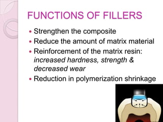 FUNCTIONS OF FILLERS
 Strengthen the composite
 Reduce the amount of matrix material
 Reinforcement of the matrix resin:
increased hardness, strength &
decreased wear
 Reduction in polymerization shrinkage
 
