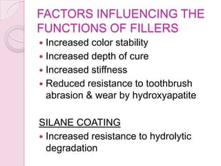 FACTORS INFLUENCING THE
FUNCTIONS OF FILLERS
 Increased color stability
 Increased depth of cure
 Increased stiffness
 Reduced resistance to toothbrush
abrasion & wear by hydroxyapatite
SILANE COATING
 Increased resistance to hydrolytic
degradation
 