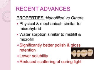 RECENT ADVANCES
PROPERTIES :Nanofilled vs Others
 Physical & mechanical- similar to
microhybrid
 Water sorption similar to midifill &
microfill
Significantly better polish & gloss
retention
Lower solubility
Reduced scattering of curing light
 