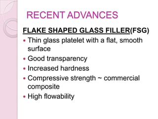 RECENT ADVANCES
FLAKE SHAPED GLASS FILLER(FSG)
 Thin glass platelet with a flat, smooth
surface
 Good transparency
 Increased hardness
 Compressive strength ~ commercial
composite
 High flowability
 