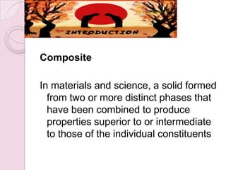 INTRODUCTION
Composite
In materials and science, a solid formed
from two or more distinct phases that
have been combined to produce
properties superior to or intermediate
to those of the individual constituents
 
