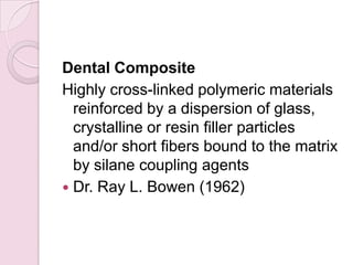 Dental Composite
Highly cross-linked polymeric materials
reinforced by a dispersion of glass,
crystalline or resin filler particles
and/or short fibers bound to the matrix
by silane coupling agents
 Dr. Ray L. Bowen (1962)
 