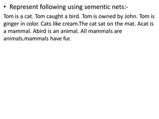 • Represent following using sementic nets:-
Tom is a cat. Tom caught a bird. Tom is owned by John. Tom is
ginger in color. Cats like cream.The cat sat on the mat. Acat is
a mammal. Abird is an animal. All mammals are
animals.mammals have fur.
 