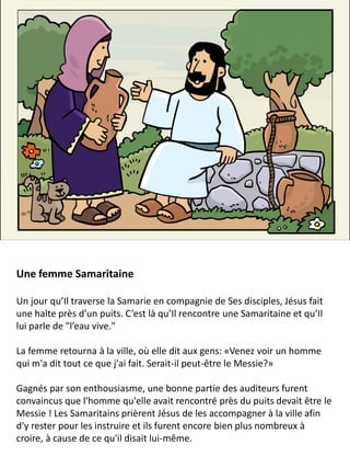 Une femme Samaritaine
Un jour qu’Il traverse la Samarie en compagnie de Ses disciples, Jésus fait
une halte près d’un puits. C’est là qu’Il rencontre une Samaritaine et qu’Il
lui parle de "l’eau vive."
La femme retourna à la ville, où elle dit aux gens: «Venez voir un homme
qui m'a dit tout ce que j'ai fait. Serait-il peut-être le Messie?»
Gagnés par son enthousiasme, une bonne partie des auditeurs furent
convaincus que l'homme qu'elle avait rencontré près du puits devait être le
Messie ! Les Samaritains prièrent Jésus de les accompagner à la ville afin
d'y rester pour les instruire et ils furent encore bien plus nombreux à
croire, à cause de ce qu'il disait lui-même.
 