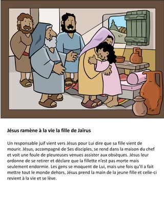 Jésus ramène à la vie la fille de Jaïrus
Un responsable juif vient vers Jésus pour Lui dire que sa fille vient de
mourir. Jésus, accompagné de Ses disciples, se rend dans la maison du chef
et voit une foule de pleureuses venues assister aux obsèques. Jésus leur
ordonne de se retirer et déclare que la fillette n’est pas morte mais
seulement endormie. Les gens se moquent de Lui, mais une fois qu’Il a fait
mettre tout le monde dehors, Jésus prend la main de la jeune fille et celle-ci
revient à la vie et se lève.
 