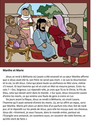 Marthe et Marie
Jésus se rend à Béthanie où Lazare a été enseveli et sa sœur Marthe affirme
que si Jésus avait été là, son frère ne serait pas mort. « Je suis la résurrection
et la vie, lui dit Jésus. Celui qui place toute sa confiance en Moi vivra, même
s’il meurt. Et tout homme qui vit et croit en Moi ne mourra jamais. Crois–tu
cela ? – Oui, Seigneur, Lui répondit–elle, je crois que Tu es le Christ, le Fils de
Dieu, celui qui devait venir dans le monde. » Sur quoi, Jésus ressuscite Lazare
d’entre les morts, ce qui amène une foule de gens à croire en Lui.
Six jours avant la Pâque, Jésus se rendit à Béthanie, où vivait Lazare,
l'homme qu'il avait ramené d'entre les morts. Là, on lui offrit un repas, servi
par Marthe. Marie prit alors un demi-litre d'un parfum très cher, fait de nard
pur, et le répandit sur les pieds de Jésus, puis elle les essuya avec ses cheveux.
Jésus dit: «Vraiment, je vous l’assure, dans le monde entier, partout où
l’Evangile sera annoncé, on racontera aussi, en souvenir de cette femme, ce
qu’elle vient de faire.»
 