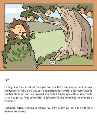 Ève
Le Seigneur Dieu se dit: «Il n'est pas bon que l'être humain soit seul. Je vais
le secourir en lui faisant une sorte de partenaire.» Alors le Seigneur Dieu fit
tomber l'homme dans un profond sommeil. Il lui prit une côte et referma la
chair à sa place. Avec cette côte, le Seigneur fit une femme et la conduisit à
l'homme.
L'homme, Adam, nomma sa femme Ève, c'est-à-dire Vie, car elle est la mère
de tous les vivants.
 