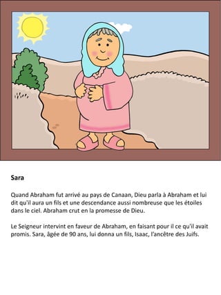 Sara
Quand Abraham fut arrivé au pays de Canaan, Dieu parla à Abraham et lui
dit qu'il aura un fils et une descendance aussi nombreuse que les étoiles
dans le ciel. Abraham crut en la promesse de Dieu.
Le Seigneur intervint en faveur de Abraham, en faisant pour il ce qu'il avait
promis. Sara, âgée de 90 ans, lui donna un fils, Isaac, l’ancêtre des Juifs.
 