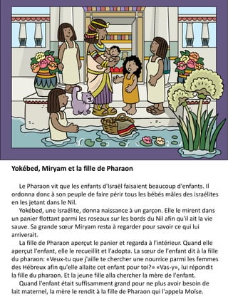 Yokébed, Miryam et la fille de Pharaon
Le Pharaon vit que les enfants d'Israël faisaient beaucoup d'enfants. Il
ordonna donc à son peuple de faire périr tous les bébés mâles des israélites
en les jetant dans le Nil.
Yokébed, une Israélite, donna naissance à un garçon. Elle le mirent dans
un panier flottant parmi les roseaux sur les bords du Nil afin qu'il ait la vie
sauve. Sa grande sœur Miryam resta à regarder pour savoir ce qui lui
arriverait.
La fille de Pharaon aperçut le panier et regarda à l'intérieur. Quand elle
aperçut l'enfant, elle le recueillit et l'adopta. La sœur de l'enfant dit à la fille
du pharaon: «Veux-tu que j'aille te chercher une nourrice parmi les femmes
des Hébreux afin qu'elle allaite cet enfant pour toi?» «Vas-y», lui répondit
la fille du pharaon. Et la jeune fille alla chercher la mère de l'enfant.
Quand l'enfant était suffisamment grand pour ne plus avoir besoin de
lait maternel, la mère le rendit à la fille de Pharaon qui l'appela Moïse.
 