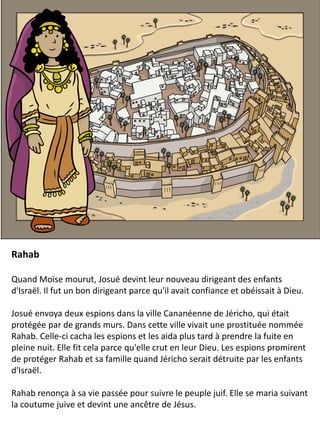 Rahab
Quand Moïse mourut, Josué devint leur nouveau dirigeant des enfants
d'Israël. Il fut un bon dirigeant parce qu'il avait confiance et obéissait à Dieu.
Josué envoya deux espions dans la ville Cananéenne de Jéricho, qui était
protégée par de grands murs. Dans cette ville vivait une prostituée nommée
Rahab. Celle-ci cacha les espions et les aida plus tard à prendre la fuite en
pleine nuit. Elle fit cela parce qu'elle crut en leur Dieu. Les espions promirent
de protéger Rahab et sa famille quand Jéricho serait détruite par les enfants
d'Israël.
Rahab renonça à sa vie passée pour suivre le peuple juif. Elle se maria suivant
la coutume juive et devint une ancêtre de Jésus.
 