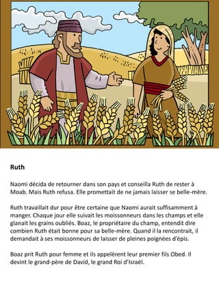 Ruth
Naomi décida de retourner dans son pays et conseilla Ruth de rester à
Moab. Mais Ruth refusa. Elle promettait de ne jamais laisser se belle-mère.
Ruth travaillait dur pour être certaine que Naomi aurait suffisamment à
manger. Chaque jour elle suivait les moissonneurs dans les champs et elle
glanait les grains oubliés. Boaz, le propriétaire du champ, entendit dire
combien Ruth était bonne pour sa belle-mère. Quand il la rencontrait, il
demandait à ses moissonneurs de laisser de pleines poignées d’épis.
Boaz prit Ruth pour femme et ils appelèrent leur premier fils Obed. Il
devint le grand-père de David, le grand Roi d’Israël.
 