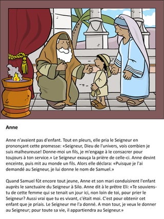 Anne
Anne n'avaient pas d'enfant. Tout en pleurs, elle pria le Seigneur en
prononçant cette promesse: «Seigneur, Dieu de l'univers, vois combien je
suis malheureuse! Donne-moi un fils, je m'engage à le consacrer pour
toujours à ton service.» Le Seigneur exauça la prière de celle-ci. Anne devint
enceinte, puis mit au monde un fils. Alors elle déclara: «Puisque je l'ai
demandé au Seigneur, je lui donne le nom de Samuel.»
Quand Samuel fût encore tout jeune, Anne et son mari conduisirent l'enfant
auprès le sanctuaire du Seigneur à Silo. Anne dit à le prêtre Eli: «Te souviens-
tu de cette femme qui se tenait un jour ici, non loin de toi, pour prier le
Seigneur? Aussi vrai que tu es vivant, c'était moi. C'est pour obtenir cet
enfant que je priais. Le Seigneur me l'a donné. A mon tour, je veux le donner
au Seigneur; pour toute sa vie, il appartiendra au Seigneur.»
 