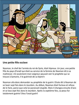 Une petite fille esclave
Naaman, le chef de l'armée du roi de Syrie, était lépreux. Un jour, une petite
fille du pays d'Israël qui était au service de la femme de Naaman dit à sa
maîtresse: «Si seulement mon seigneur pouvait voir le prophète qui se
trouve à Samarie, il le guérirait de sa lèpre!»
Naaman alla donc demander au prophète de le guérir. Elisée dit à Naaman de
se laver sept fois dans le Jourdain. Au début, Naaman était furieux et refusa
de le faire, parce que cela lui paraissait stupide. Mais il changea ensuite d'avis
et se lava sept fois dans le Jourdain. Après la septième fois, sa peau fut
totalement guérie! Dieu l'avait guéri!
 