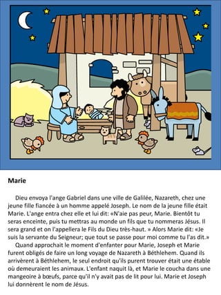 Marie
Dieu envoya l'ange Gabriel dans une ville de Galilée, Nazareth, chez une
jeune fille fiancée à un homme appelé Joseph. Le nom de la jeune fille était
Marie. L'ange entra chez elle et lui dit: «N'aie pas peur, Marie. Bientôt tu
seras enceinte, puis tu mettras au monde un fils que tu nommeras Jésus. Il
sera grand et on l'appellera le Fils du Dieu très-haut. » Alors Marie dit: «Je
suis la servante du Seigneur; que tout se passe pour moi comme tu l'as dit.»
Quand approchait le moment d'enfanter pour Marie, Joseph et Marie
furent obligés de faire un long voyage de Nazareth à Béthlehem. Quand ils
arrivèrent à Béthlehem, le seul endroit qu'ils purent trouver était une étable
où demeuraient les animaux. L'enfant naquit là, et Marie le coucha dans une
mangeoire à bœufs, parce qu'il n'y avait pas de lit pour lui. Marie et Joseph
lui donnèrent le nom de Jésus.
 