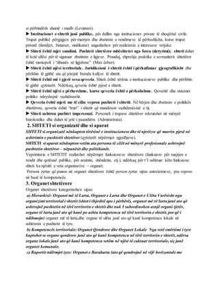 si përbindësh shumë i madh (Leviatani).
 Institucionet e shtetit janë publike, për dallim nga institucionet private të shoqërisë civile.
Trupat publikë përgjigjen për marrjen dhe zbatimin e vendimeve të përbashkëta, kurse trupat
privatë (familjet, bizneset, sindikatat) angazhohen për realizimin e interesave vetjake.
 Shteti është mjet sundimi. Pushteti shtetëror mbështetet nga forca (detyrimi); shteti duhet
të ketë aftësi për të siguruar zbatimin e ligjeve. Prandaj, shprehja praktike e sovranitetit shtetëror
është monopoli i “dhunës së ligjshme” (Max ëeber).
 Shteti është njësi territoriale. Juridiksioni i shtetit është i përkufizuar gjeografikisht dhe
përfshin të gjithë ata që jetojnë brenda kufijve të shtetit.
 Shteti është më i gjerë sesa qeveria. Shteti është tërësia e institucioneve publike dhe përfshin
të gjithë qytetarët. Ndërkaq, qeveria është pjesë e shtetit.
 Shteti është njësi e përhershme, kurse qeveria është e përkohshme. Qeveritë dhe sistemet
politike ndryshojnë vazhdimisht.
 Qeveria është mjeti me të cilin vepron pushteti i shtetit. Në bërjen dhe zbatimin e politikës
shtetërore, qeveria është “truri” i shtetit që mundëson vazhdimësinë e tij.
 Shteti ushtron pushtet impersonal. Personeli i trupave shtetëror rekrutohet në mënyrë
burokratike dhe duhet të jetë i paanshëm. (Administrata).
2. SHTETI si organizatë dhe si aparat
SHTETI si organizatë nënkupton tërësinë e institucioneve dhe të njerëzve që marrin pjesë në
ushtrimin e pushtetit shtetëror (qytetarët nëpërmjet zgjedhjeve).
SHTETI si aparat nënkupton vetëm ata persona të cilët në mënyrë profesionale ushtrojnë
pushtetin shtetëror – nëpunësit dhe politikanët.
Veprimtaria e SHTETIT realizohet nëpërmjet funksioneve shtetërore (funksioni për ruajtjen e
rendit dhe qetësisë publike, për arsimin, shëndetin, etj.), ndërkaq për t’I ushtruar këto funksione
shteti ka njësitë e veta organizative – organet.
Personi zyrtar që punon në organet shtetërore është person zyrtar sipas autorizimeve, pra vepron
në bazë të kompetencës.
3. Organetshtetërore
Organet shtetërore kategorizohen sipas:
a) Hierarkisë: Organet më të Larta, Organet e Larta dhe Organet e Ulëta Varësisht nga
organizimi territorial i shtetit (shtet i thjeshtë apo i përbërë), organet më të larta janë ato që
ushtrojnë pushtetin në tërë territorin e shtetit dhe nuk I subordinohen asnjë organi tjetër,
organe të larta janë ato që kanë po ashtu kompetenca në tërë territorin e shtetit, por që i
ndihmojnë organet më të larta,dhe organe të ulëta janë ato që kanë kompetenca lokale në
ushtrimin e pushtetit të tyre.
b) Kompetencës territoriale: Organet Qendrore dhe Organet Lokale Nga vetë emërtimi i tyre
kuptohet se organe qendrore janë ato që kanë kompetenca në tërë territorin e shtetit, ndërsa
organe lokale janë ato që kanë kompetenca vetëm në njësi të caktuar territoriale, siç janë
organet komunale.
c) Raportit ndërmjet tyre: Organet e Barabarta (ato që qendrojnë në vijë horizontale me
 