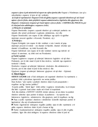 organet e tjera si psh ministritë në raport me njëra tjetrën) dhe Organet e Nënshtruara (ato që u
subordinohen organeve të tjera në vijë vertikale).
d) Llojit të veprimtarisë: Organet Civile (të gjitha organet e aparatit shtetërore që uk i kanë
mjetet e forcës fizike, duke përfshirë organet administrative, ligjvënëse dhe gjyqësore) dhe
Organet e Armatosura (organet që i kanë mjetet e forces fizike - USHTRIA dhe POLICIA, por
të cilat janë nën udhëheqjen e organeve civile).
e) Mënyrës së ushtrimit:
Organet Burokratike (organet e aparatit shtetëror që e ushtrojnë pushtetin me
nëpunës dhe zyrtarë profesional si gjykatat, administrata, etj.) dhe
Organet Demokratike (ato organe të cilat udhëhiqen nga njerëz të zgjedhur
nëpërmjet procesit zgjedhor si Kuvendi, Presidenti, etj.)
f) Përbërjes:
Organet Kolegjiale (ato organe të cilat vendimet e veta i marrin në grup,
nëpërmjet procesit të votimit – me shumicë të thjeshtë, shumicë absolute apo
shumicë të kualifikuar, siç është Kuvendi) dhe
Organet Individuale (ato organe në të cilat vendimet merren nga individi në
mënyrë të autorizuar, siç është rasti me Presidentin).
g) Fushëveprimit:
Organet Legjislative (organet që ushtrojnë funksionin legjislativ në një shtet -
Parlamenti, por të cilat mund të jenë të disa niveleve, varësisht nga organizimi
territorial i shtetit),
Ekzekutive (organet që ushtrojnë funksionet ekzekutive dhe administrative –
Qeveria, por të cilat mund të jenë të disa niveleve) dhe
Gjyqësore (organet që ushtrojnë funksionet gjyqësore në një shtet – Gjykatat)
4. Shteti ligjor
SHTETI LIGJOR (rule of laë) nënkupton atë organizatë shtetërore ku veprimtaria e
pushtetit është e përcaktuar rigorozisht me norma juridike.
Hans Kelzen: “çdo veprim i pushtetit shtetëror duhet të jetë paraprakisht i
rregulluar me ligj (norma juridike)”
Si parim politik, ‘shtetit ligjor’ është atribut i regjimeve demokratike, ku të drejtat
dhe liritë e qytetarit kanë arritur stadin më të lartë të respektimit.
Roli dhe rëndësia e SHTETIT LIGJOR vërehet sidomos në ato shtete ku pushteti
shtetëror ushtrohet sipas parimit të ndarjes së pushteteve – ku raportet mes
funksioneve legjislative, administrative dhe gjyqësore, janë të rregulluara me ligj.
 Puna e secilës veprimtari shtetërore i nënshtrohet kontrollit nëpërmjet parimit të
ligjshmërisë dhe atij të kushtetutshmërisë.
 Parimi i ligjshmërisë nënkupton rregullën juridike sipas të cilës veprimtaria e të
gjitha organeve shtetërore duhet të jetë e bazuar në ligj.
 Parimi i kushtetutshmërisë nënkupton rregullën juridike sipas të cilës të gjitha
vendimet, ligjet dhe aktet nënligjore të organeve shtetërore duhet të jenë në
 