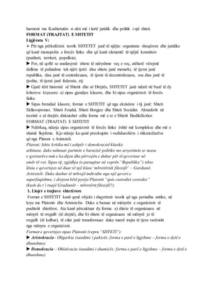 harmoni me Kushtetutën si akti më i lartë juridik dhe politik i një shteti.
FORMAT (TRAJTAT) E SHTETIT
Ligjërata V:
 Për nga përkufizimi teorik SHTETET janë të njëjta: organizata shoqërore dhe juridike
që kanë monopolin e forcës fizike dhe që kanë elementë të njëjtë konstituiv
(pushteti, territori, popullsia).
 Por, në qoftë se analizojmë shtete të ndryshme veç e veç, atëherë vërejmë
dallime të pafundme tek njëri tjetri: disa shtete janë monarki, të tjerat janë
republika, disa janë të centralizuara, të tjerat të decentralizuara, ose disa janë të
tjeshta, të tjerat janë federata, etj.
 Gjatë tërë historisë së Shtetit dhe së Drejtës, SHTETET janë ndarë në bazë të dy
kritereve kryesore: a) sipas gjendjes klasore, dhe b) sipas organizimit të forcës
fizike.
 Sipas brendisë klasore, format e SHTETIT që nga ekzistimi i tij janë: Shteti
Skllavopronar, Shteti Feudal, Shteti Borgjez dhe Shteti Socialist. Aktualisht në
teorinë e së drejtës diskutohet edhe forma më e re e Shtetit Bashkëkohor.
FORMAT (TRAJTAT) E SHTETIT
 Ndërkaq, ndarja sipas organizimit të forcës fizike është më komplekse dhe më e
shumë llojshme. Kjo ndarje ka qenë preokupim i vazhdueshëm i shkencëtarëve
që nga Platoni e Aristoteli.
Platoni: Ishte kritiku më i ashpër i demokracisë klasike
athinase, duke sulmuar parimin e barazisë politike me arsyetimin se masa
e qytetarëve nuk e ka dijen dhe përvojën e duhur për të qeverisur në
emër të vet. Sipas tij, zgjidhja (e paraqitur në veprën “Republika”) ishte
lënia e qeverisjes në duar të një klase ‘mbretërish filozofë’ – Gardianë.
Aristoteli: Duke dashur të mbrojë individin nga një qeveri e
superfuqishme, i drejton këtë pyetje Platonit “quis custodiet cestodes”
(kush do t’i ruajë Gradianët – mbretërit filozofë?).
1. Llojet e trajtave shtetërore
Format e SHTETIT kanë qenë objekt i shqyrtimit teorik që nga periudha antike, në
krye me Platonin dhe Aristotelin. Duke u bazuar në mënyrën e organizimit të
pushtetit shtetëror, Ata kanë përcaktuar dy forma: a) shtete të organizuara në
mënyrë të rregullt (të drejtë), dhe b) shtete të organizuara në mënyrë jo të
rregullt (të kalbur), të cilat janë transformuar duke marrë trajta të tjera varësisht
nga mënyra e organizimit.
Format e qeverisjes sipas Platonit (vepra “SHTETI”):
 Aristokracia - Oligarkia (sundimi i pakicës: forma e parë e ligjshme – forma e dytë e
dhunshme)
 Demokracia – Ohlokracia (sundimi i shumicës: forma e parë e ligjshme – forma e dytë e
dhunshme)
 