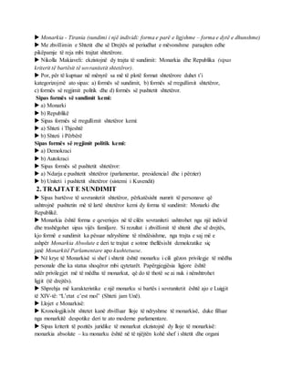  Monarkia - Tirania (sundimi i një individi: forma e parë e ligjshme – forma e dytë e dhunshme)
 Me zhvillimin e Shtetit dhe së Drejtës në periudhat e mëvonshme paraqiten edhe
pikëpamje të reja mbi trajtat shtetërore.
 Nikolla Makiaveli: ekzistojnë dy trajta të sundimit: Monarkia dhe Republika (sipas
kriterit të bartësit të sovranitetit shtetëror).
 Por, për të kuptuar në mënyrë sa më të plotë format shtetërore duhet t’i
kategorizojmë ato sipas: a) formës së sundimit, b) formës së rregullimit shtetëror,
c) formës së regjimit politik dhe d) formës së pushtetit shtetëror.
Sipas formës së sundimit kemi:
 a) Monarki
 b) Republikë
 Sipas formës së rregullimit shtetëror kemi:
 a) Shteti i Thjeshtë
 b) Shteti i Përbërë
Sipas formës së regjimit politik kemi:
 a) Demokraci
 b) Autokraci
 Sipas formës së pushtetit shtetëror:
 a) Ndarja e pushtetit shtetëror (parlamentar, presidencial dhe i përzier)
 b) Uniteti i pushtetit shtetëror (sistemi i Kuvendit)
2. TRAJTAT E SUNDIMIT
 Sipas bartësve të sovranitetit shtetëror, përkatësisht numrit të personave që
ushtrojnë pushtetin më të lartë shtetëror kemi dy forma të sundimit: Monarki dhe
Republikë.
 Monarkia është forma e qeverisjes në të cilën sovraniteti ushtrohet nga një individ
dhe trashëgohet sipas vijës familjare. Si rezultat i zhvillimit të shtetit dhe së drejtës,
kjo formë e sundimit ka pësuar ndryshime të rëndësishme, nga trajta e saj më e
ashpër Monarkia Absolute e deri te trajtat e sotme thellësisht demokratike siç
janë Monarkitë Parlamentare apo kushtetuese.
 Në krye të Monarkisë si shef i shtetit është monarku i cili gëzon privilegje të mëdha
personale dhe ka status shoqëror mbi qytetarët. Papërgjegjësia ligjore është
ndër privilegjet më të mëdha të monarkut, që do të thotë se ai nuk i nënshtrohet
ligjit (të drejtës).
 Shprehja më karakteristike e një monarku si bartës i sovranitetit është ajo e Luigjit
të XIV-të: “L’etat c’est moi” (Shteti jam Unë).
 Llojet e Monarkisë:
 Kronologjikisht shtetet kanë zhvilluar lloje të ndryshme të monarkisë, duke filluar
nga monarkitë despotike deri te ato moderne parlamentare.
 Sipas kriterit të pozitës juridike të monarkut ekzistojnë dy lloje të monarkisë:
monarkia absolute – ku monarku është në të njëjtën kohë shef i shtetit dhe organi
 
