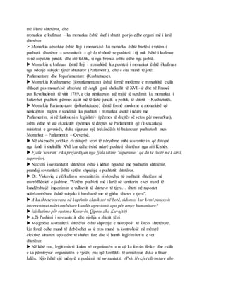 më i lartë shtetëror, dhe
monarkia e kufizuar – ku monarku është shef i shtetit por jo edhe organi më i lartë
shtetëror.
 Monarkia absolute është lloji i monarkisë ku monarku është bartësi i vetëm i
pushtetit shtetëror – sovranitetit – që do të thotë se pushteti I tij nuk është i kufizuar
si në aspektin juridik dhe atë faktik, si nga brenda ashtu edhe nga jashtë.
 Monarkia e kufizuar është lloji i monarkisë ku pushteti i monarkut është i kufizuar
nga ndonjë subjekt tjetër shtetëror (Parlamenti), dhe e cila mund të jetë:
Parlamentare dhe Joparlamentare (Kushtetuese).
 Monarkia Kushtetuese (joparlamentare) është formë moderne e monarkisë e cila
shfaqet pas monarkisë absolute në Angli gjatë shekullit të XVII-të dhe në Francë
pas Revolucionit të vitit 1789, e cila nënkupton atë trajtë të sundimit ku monarkut i
kufizohet pushteti përmes aktit më të lartë juridik e politik të shtetit – Kushtetutës.
 Monarkia Parlamentare (jokushtetuese) është formë moderne e monarkisë që
nënkupton trajtën e sundimit ku pushteti i monarkut është i ndarë me
Parlamentin, si në funksionin legjislativ (përmes të drejtës së vetos për monarkun),
ashtu edhe në atë ekzekutiv (përmes të drejtës së Parlamentit që t’I shkarkojë
ministrat e qeverisë), duke siguruar një trekëndësh të balancuar pushtetesh mes
Monarkut – Parlamentit – Qeverisë.
 Në shkencën juridike ekzistojnë teori të ndryshme mbi sovranitetin që datojnë
nga fundi i shekullit XVI kur edhe është ndarë pushteti shtetëror nga ai i Kishës.
 Fjala ‘sovran’ e ka prejardhjen nga fjala latine ‘superanus’ që do të thotë më I larti,
supreriori.
 Nocioni i sovranitetit shtetëror është i lidhur ngushtë me pushtetin shtetëror,
prandaj sovraniteti është vetëm shprehje e pushtetit shtetëror.
 Dr. Viskoviq e përkufizon sovranitetin si shprehje të pushtetit shtetëror në
marrëdhëniet e jashtme. “Vetëm pushteti më i lartë në territorin e vet mund të
kundërshtojë imponimin e vullnetit të shteteve të tjera… shteti në raportet
ndërkombëtare është subjekt i barabartë me të gjitha shtetet e tjera”.
 A ka shtete sovrane në kuptimin klasik sot në botë, sidomos kur kemi parasysh
intervenimet ndërkombëtare kundër agresionit apo për arsye humanitare?
 (diskutime për rastin e Kosovës, Qipros dhe Kuvajtit)
 a.2) Pushimi i sovranitetit dhe njohja e shtetit të ri
 Meqenëse sovraniteti shtetëror është shprehje e monopolit të forcës shtetërore,
kjo forcë edhe mund të dobësohet sa të mos mund ta kontrollojë në mënyrë
efektive situatën apo edhe të shuhet fare dhe të humb legjitimitetin e vet
shtetëror.
 Në këtë rast, legjitimiteti kalon në organizatën e re që ka forcën fizike dhe e cila
e ka përmbysur organizatën e vjetër, pas një konflikti të armatosur duke e fituar
luftën. Kjo është një mënyrë e pushimit të sovranitetit. (Psh. lëvizjet çlirimtare dhe
 
