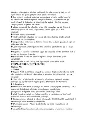 dinamike, në territorin e një shteti vazhdimisht ka edhe qytetarë të huaj, pra që
s’janë shtetas dhe që nuk gëzojnë lidhjen juridike me shtetin.
 Por, qytetarët vendës në parim janë shtetas (themi në parim pasi ka banorë të
një shteti që nuk e kanë të zgjidhur çështjen e shtetësisë, siç është rasti me një
numër të madh të shqiptarëve në Maqedoni) dhe nocioni i shtetësisë paraqet
‘lidhjen juridike të qytetarit me shtetin’.
 çështja e shtetësisë dhe e humbjes së saj është e rregulluar me ligj. Kjo do të
thotë se një person fizik duhet t’i përmbushë kushtet ligjore për ta fituar
shtetësinë.
 Mënyrat e fitimit të shtetësisë:
 1) në bazë të vijës së gjakut, pra personi fizik fiton shtetësinë të cilën e kanë
paraardhësit e tij (ius sanguinis),
 2) sipas lindjes në territorin e shtetit ku personi fizik ka lindur, pavarësisht vijës së
gjakut (ius soli), dhe
 3) me natyralizim, pra kur personat fizik jetojnë në një shtet tjetër nga ai i lindjes
(ius domicili).
 Republika e Kosovës e ka miratuar Ligjin për Shtetësinë në vitin 2008 I cili njeh të
drejtën për të mbajtur dy shtetësi.
 Personat fizik të cilët nuk e kanë të zgjidhur çështjen e shtetësisë quhen
APATRIDË.
 Personat fizik të cilët kanë dy e më tepër shtetësi quhen BIPATRIDË.
FORMAT E REGJIMIT POLITIK
Ligjërata VI:
1. Nocioni
 Regjimi Politik është tërësia e rregullave, normave shoqërore dhe kulturore me të
cilat rregullohet funksionimi e institucioneve shtetërore dhe ndërveprimi i tyre me
shoqërinë.
 Sipas kriterit të pjesëmarrjes së qytetarëve në ushtrimin e pushtetit shtetëror,
ekzistojnë dy lloje kryesore të regjimit politik: Demokracia dhe Autokracia.
 2. Demokracia
 Demokracia është formë e qeverisjes ku pushteti i takon popullit (shumicës), i cili e
ushtron atë drejtpërdrejt (nëpërmjet referendumeve) ose nëpërmjet
përfaqësuesve të zgjedhur në një proces të lirë dhe të drejtë votimi.
 Fjala Demokraci rrjedh nga fjalët e greqishtes së vjetër demos që do të thotë
popull dhe cratia që do të thotë sundim, qeverisje.
 Për nga mënyra e ushtrimit të vullnetit të shumicës DEMOKRACIA mund të jetë: E
Drejtpërdrejtë dhe E Tërthortë (Përfaqësuese).
 Demokracia klasike e Athinës është shprehja më tipike e Demokracisë së
Drejtpërdrejtë.
 Të gjithë shtetasit e moshës madhore kanë marrë pjesë në ushtrimin e pushtetit
 