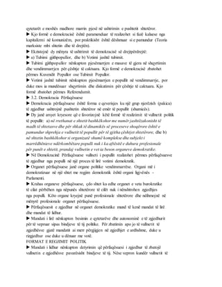 qytetarët e moshës madhore marrin pjesë në ushtrimin e pushtetit shtetëror.
 Kjo formë e demokracisë është paramenduar të realizohet si fazë kaluese nga
kapitalizmi në komunizëm, por praktikisht është dëshmuar si e pamundur (Teoria
marksiste mbi shtetin dhe të drejtën).
 Ekzistojnë dy mënyra të ushtrimit të demokracisë së drejtpërdrejtë:
 a) Tubimi gjithpopullor, dhe b) Votimi jashtë tubimit.
 Tubimi gjithpopullor nënkupton pjesëmarrjen e masave të gjera në shqyrtimin
dhe vendimmarrjen për çështje të caktuara. Kjo formë e demokracisë zbatohet
përmes Kuvendit Popullor ose Tubimit Popullor.
 Votimi jashtë tubimit nënkupton pjesëmarrjen e popullit në vendimmarrje, por
duke mos ia mundësuar shqyrtimin dhe diskutimin për çështje të caktuara. Kjo
formë zbatohet përmes Referendumit.
 3.2. Demokracia Përfaqësuese
 Demokracia përfaqësuese është forma e qeverisjes ku një grup njerëzish (pakica)
të zgjedhur ushtrojnë pushtetin shtetëror në emër të popullit (shumicës).
 Dy janë arsyet kryesore që e favorizojnë këtë formë të realizimit të vullnetit politik
të popullit: a) në rrethanat e shtetit bashkëkohor me numër jashtëzakonisht të
madh të shtetasve dhe për shkak të dinamikës së proceseve shoqërore është e
pamundur shprehja e vullnetit të popullit për të gjitha çështjet shtetërore, dhe b)
në shtetin bashkëkohor si organizatë shumë komplekse dhe subjekt i
marrëdhënieve ndërkombëtare populli nuk i ka aftësitë e duhura profesionale
për punët e shtetit, prandaj vullnetin e vet ia beson organeve demokratike.
 Në Demokracinë Përfaqësuese vullneti i popullit realizohet përmes përfaqësuesve
të zgjedhur nga populli në një proces të lirë votimi demokratik.
 Organet përfaqësuese janë organe politike vendimmarrëse. Organi më i
demokratizuar në një shtet me regjim demokratik është organi ligjvënës -
Parlamenti.
 Krahas organeve përfaqësuese, çdo shtet ka edhe organet e veta burokratike
të cilat përbëhen nga nëpunës shtetërore të cilët nuk i nënshtrohen zgjedhjes
nga populli. Këto organe kryejnë punë profesionale shtetërore dhe ndihmojnë në
mënyrë profesionale organet përfaqësuese.
 Përfaqësuesit e zgjedhur në organet demokratike mund të kenë mandat të lirë
dhe mandat të lidhur.
 Mandati i lirë nënkupton besimin e qytetarëve dhe autonominë e të zgjedhurit
për të vepruar sipas bindjeve të tij politike. Për zbatimin apo jo të vullnetit të
zgjedhësve gjatë mandatit ai merr përgjigjen në zgjedhjet e ardhshme, duke u
rizgjedhur ose duke u dënuar me votë.
FORMAT E REGJIMIT POLITIK
 Mandati i lidhur nënkupton detyrimin që përfaqësuesi i zgjedhur të zbatojë
vullnetin e zgjedhësve pavarësisht bindjeve të tij. Nëse vepron kundër vullnetit të
 