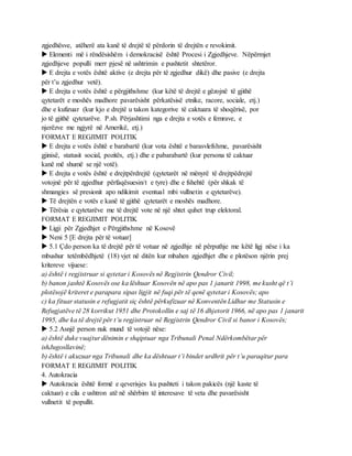 zgjedhësve, atëherë ata kanë të drejtë të përdorin të drejtën e revokimit.
 Elementi më i rëndësishëm i demokracisë është Procesi i Zgjedhjeve. Nëpërmjet
zgjedhjeve populli merr pjesë në ushtrimin e pushtetit shtetëror.
 E drejta e votës është aktive (e drejta për të zgjedhur dikë) dhe pasive (e drejta
për t’u zgjedhur vetë).
 E drejta e votës është e përgjithshme (kur këtë të drejtë e gëzojnë të gjithë
qytetarët e moshës madhore pavarësisht përkatësisë etnike, racore, sociale, etj.)
dhe e kufizuar (kur kjo e drejtë u takon kategorive të caktuara të shoqërisë, por
jo të gjithë qytetarëve. P.sh. Përjashtimi nga e drejta e votës e femrave, e
njerëzve me ngjyrë në Amerikë, etj.)
FORMAT E REGJIMIT POLITIK
 E drejta e votës është e barabartë (kur vota është e barasvlefshme, pavarësisht
gjinisë, statusit social, pozitës, etj.) dhe e pabarabartë (kur persona të caktuar
kanë më shumë se një votë).
 E drejta e votës është e drejtpërdrejtë (qytetarët në mënyrë të drejtpëdrejtë
votojnë për të zgjedhur përfaqësuesin/t e tyre) dhe e fshehtë (për shkak të
shmangies së presionit apo ndikimit eventual mbi vullnetin e qytetarëve).
 Të drejtën e votës e kanë të gjithë qytetarët e moshës madhore.
 Tërësia e qytetarëve me të drejtë vote në një shtet quhet trup elektoral.
FORMAT E REGJIMIT POLITIK
 Ligji për Zgjedhjet e Përgjithshme në Kosovë
 Neni 5 [E drejta për të votuar]
 5.1 Çdo person ka të drejtë për të votuar në zgjedhje në përputhje me këtë ligj nëse i ka
mbushur tetëmbëdhjetë (18) vjet në ditën kur mbahen zgjedhjet dhe e plotëson njërin prej
kritereve vijuese:
a) është i regjistruar si qytetar i Kosovës në Regjistrin Qendror Civil;
b) banon jashtë Kosovës ose ka lëshuar Kosovën në apo pas 1 janarit 1998, me kusht që t’i
plotësojë kriteret e parapara sipas ligjit në fuqi për të qenë qytetar i Kosovës; apo
c) ka fituar statusin e refugjatit siç është përkufizuar në Konventën Lidhur me Statusin e
Refugjatëve të 28 korrikut 1951 dhe Protokollin e saj të 16 dhjetorit 1966, në apo pas 1 janarit
1995, dhe ka të drejtë për t’u regjistruar në Regjistrin Qendror Civil si banor i Kosovës;
 5.2 Asnjë person nuk mund të votojë nëse:
a) është duke vuajtur dënimin e shqiptuar nga Tribunali Penal Ndërkombëtar për
ishJugosllavinë;
b) është i akuzuar nga Tribunali dhe ka dështuar t’i bindet urdhrit për t’u paraqitur para
FORMAT E REGJIMIT POLITIK
4. Autokracia
 Autokracia është formë e qeverisjes ku pushteti i takon pakicës (një kaste të
caktuar) e cila e ushtron atë në shërbim të interesave të veta dhe pavarësisht
vullnetit të popullit.
 