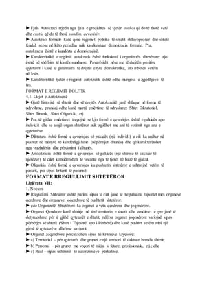  Fjala Autokraci rrjedh nga fjala e greqishtes së vjetër authos që do të thotë vetë
dhe cratia që do të thotë sundim, qeverisje.
 Autokraci formale kanë qenë regjimet politike të shtetit skllavopronar dhe shtetit
feudal, sepse në këto periudha nuk ka ekzistuar demokracia formale. Pra,
autokracia është e kundërta e demokracisë.
 Karakteristikë e regjimit autokratik është funksioni i organizatës shtetërore: ajo
është në shërbim të kastës sunduese. Pavarësisht nëse me të drejtën pozitive
qytetarët i kanë të garantuara të drejtat e tyre demokratike, ato mbeten vetëm
në letër.
 Karakteristikë tjetër e regjimit autokratik është edhe mungesa e zgjedhjeve të
lira.
FORMAT E REGJIMIT POLITIK
4.1. Llojet e Autokracisë
 Gjatë historisë së shtetit dhe së drejtës Autokracitë janë shfaqur në forma të
ndryshme, prandaj edhe kanë marrë emërtime të ndryshme: Shtet Diktatorial,
Shtet Tiranik, Shtet Oligarkik, etj.
 Pra, të gjitha emërtimet tregojnë se kjo formë e qeverisjes është e pakicës apo
individit dhe se asnjë organ shtetëror nuk zgjidhet me anë të votimit nga ana e
qytetarëve.
 Diktatura është formë e qeverisjes së pakicës (një individi) e cili ka ardhur në
pushtet në mënyrë të kundërligjshme (nëpërmjet dhunës) dhe që karakterizohet
nga vrazhdësia dhe përdorimi i dhunës.
 Aristokracia është formë e qeverisjes së pakicës (një shtrese të caktuar të
njerëzve) të cilët konsiderohen të veçantë nga të tjerët në bazë të gjakut.
 Oligarkia është formë e qeverisjes ku pushtetin shtetëror e ushtrojnë vetëm të
pasurit, pra sipas kriterit të pasurisë.
FORMAT E RREGULLIMIT SHTETËROR
Ligjërata VII:
1. Nocioni
 Rregullimi Shtetëror është parimi sipas të cilit janë të rregulluara raportet mes organeve
qendrore dhe organeve joqendrore të pushtetit shtetëror.
 çdo Organizatë Shtetërore ka organet e veta qendrore dhe joqendrore.
 Organet Qendrore kanë shtrirje në tërë territorin e shtetit dhe vendimet e tyre janë të
detyrueshme për të gjithë qytetarët e shtetit, ndërsa organet joqendrore variojnë sipas
përbërjes së shtetit (Shtet i Thjeshtë apo i Përbërë) dhe kanë pushtet vetëm mbi një
pjesë të qytetarëve dhe/ose territorit.
 Organet Joqendrore përcaktohen sipas tri kritereve kryesore:
 a) Territorial – për qytetarët dhe grupet e një territori të caktuar brenda shtetit;
 b) Personal – për grupet me veçori të njëjta si fetare, profesionale, etj.; dhe
 c) Real – sipas ushtrimit të autorizimeve përkatëse.
 