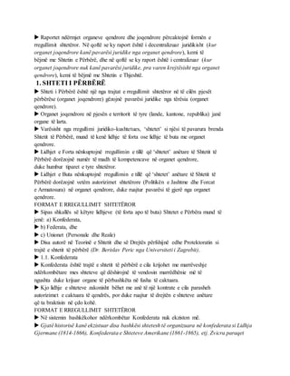  Raportet ndërmjet organeve qendrore dhe joqendrore përcaktojnë formën e
rregullimit shtetëror. Në qoftë se ky raport është i decentralizuar juridikisht (kur
organet joqendrore kanë pavarësi juridike nga organet qendrore), kemi të
bëjmë me Shtetin e Përbërë, dhe në qoftë se ky raport është i centralizuar (kur
organet joqendrore nuk kanë pavarësi juridike, pra varen krejtësisht nga organet
qendrore), kemi të bëjmë me Shtetin e Thjeshtë.
1. SHTETI I PËRBËRË
 Shteti i Përbërë është një nga trajtat e rregullimit shtetëror në të cilën pjesët
përbërëse (organet joqendrore) gëzojnë pavarësi juridike nga tërësia (organet
qendrore).
 Organet joqendrore në pjesën e territorit të tyre (lande, kantone, republika) janë
organe të larta.
 Varësisht nga rregullimi juridiko-kushtetues, ‘shtetet’ si njësi të pavarura brenda
Shtetit të Përbërë, mund të kenë lidhje të forta ose lidhje të buta me organet
qendrore.
 Lidhjet e Forta nënkuptojnë rregullimin e tillë që ‘shtetet’ anëtare të Shtetit të
Përbërë dorëzojnë numër të madh të kompetencave në organet qendrore,
duke humbur tiparet e tyre shtetëror.
 Lidhjet e Buta nënkuptojnë rregullimin e tillë që ‘shtetet’ anëtare të Shtetit të
Përbërë dorëzojnë vetëm autorizimet shtetërore (Politikën e Jashtme dhe Forcat
e Armatosura) në organet qendrore, duke ruajtur pavarësi të gjerë nga organet
qendrore.
FORMAT E RREGULLIMIT SHTETËROR
 Sipas shkallës së këtyre lidhjeve (të forta apo të buta) Shtetet e Përbëra mund të
jenë: a) Konfederata,
 b) Federata, dhe
 c) Unionet (Personale dhe Reale)
 Disa autorë në Teorinë e Shtetit dhe së Drejtës përfshijnë edhe Protektoratin si
trajtë e shtetit të përbërë (Dr. Berislav Peric nga Universiteti i Zagrebit).
 1.1. Konfederata
 Konfederata është trajtë e shtetit të përbërë e cila krijohet me marrëveshje
ndërkombëtare mes shteteve që dëshirojnë të vendosin marrëdhënie më të
ngushta duke krijuar organe të përbashkëta në fusha të caktuara.
 Kjo lidhje e shteteve zakonisht bëhet me anë të një kontrate e cila parasheh
autorizimet e caktuara të qendrës, por duke ruajtur të drejtën e shteteve anëtare
që ta braktisin në çdo kohë.
FORMAT E RREGULLIMIT SHTETËROR
 Në sistemin bashkëkohor ndërkombëtar Konfederata nuk ekziston më.
 Gjatë historisë kanë ekzistuar disa bashkësi shtetesh të organizuara në konfederata si Lidhja
Gjermane (1814-1866), Konfederata e Shteteve Amerikane (1861-1865), etj. Zvicra paraqet
 