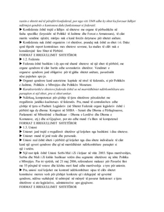 rastin e shtetit më të përafërt konfederal, por nga viti 1848 edhe ky shtet ka forcuar lidhjet
ndërmjet qendrës e kantonese duke funksionuar si federatë.
 Konfederata është trajtë e lidhjes së shteteve me organe të përbashkëta në
fusha specifike (kryesisht në Politikë të Jashtme dhe Forcat e Armatosura), të cilat
marrin vendime njëzëri, mirëpo nuk e kanë forcën detyruese për shtetet anëtare.
 Konfederata nuk është organizim i ri shtetëror, prandaj nuk është as shtet i ri. Duke
qenë thjesht raport kontraktues mes shteteve sovrane, ka studies të cilët nuk e
konsiderojnë fare Shtet të Përbërë.
FORMAT E RREGULLIMIT SHTETËROR
 1.2. Federata
 Federata është bashkim i dy apo më shumë shteteve në një shtet të përbërë, me
organe qendrore të cilat bartin edhe sovranitetin shtetëror. Vendimet e
organeve qendrore janë obligative për të gjitha shtetet anëtare, pavarësisht
nëse pajtohen apo jo.
 Organet qendrore kanë autorizime kapitale në nivel të federatës, si për Politikën
e Jashtme, Politikën e Mbrojtjes dhe Politikën Monetare.
 Karakteristikë e shteteve federale është se në marrëdhëniet ndërkombëtare ato
paraqiten si një shtet, pra si shtet unitar.
 Ndërkaq, kompetencat për çështje të tjera shtetërore përcaktohet me
rregullimin juridiko-kushtetues të federatës. Pra, mund të centralizohen edhe
çështje të tjera si Pushteti Legjislativ (në Shtetet Federale organi legjislativ është i
përbërë nga dy dhoma: Kongresi në SHBA – Senati dhe Dhoma e Përfaqësuesve,
Parlamenti në Mbretërinë e Bashkuar – Dhoma e Lordëve dhe Dhoma e
Komunave, etj.) dhe ai Gjyqësor, por ato edhe mund t’u lihen në kompetencë
FORMAT E RREGULLIMIT SHTETËROR
 1.3. Unioni
 Unionet janë trajtë e rregullimit shtetëror që krijohen nga bashkimi i disa shteteve.
 Unionet mund të jenë reale dhe personale.
 Unioni real është shteti i përbërë që krijohet nga disa shtete individuale të cilat
kanë një qeveri qendrore dhe që në marrëdhëniet ndërkombëtare paraqitet si
një i vetëm.
 Një rast tipik është Unioni Serbi-Mal i Zi i krijuar në vitin 2003. Sipas marrëveshjes,
Serbia dhe Mali i Zi kishin bashkuar vetëm disa segmente shtetërore siç ishte Politika
e Mbrojtjes. Pas tri vjetësh, më 21 maj 2006, referendumi malazez për Pavarësi fitoi
me 55 përqind të votave dhe kështu mori fund edhe marrëveshja e tyre për unionin.
 Pra, unioni real krijohet me kontratë ndërkombëtare sipas të cilës shtetet
konstituive merren vesh për çështjet konkrete që i delegojnë në qeverinë
qendrore, ndërsa vazhdojnë të ushtrojnë në mënyrë të pavarur funksionet e tjera
shtetërore si ato legjislative, administrative apo gjyqësore.
FORMAT E RREGULLIMIT SHTETËROR
 