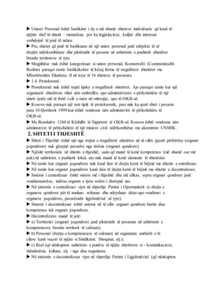  Unioni Personal është bashkimi i dy e më shumë shteteve individuale që kanë të
njëjtin shef të shtetit – monarkun, por ku legjislacioni, kufijtë dhe interesat
vazhdojnë të jenë të ndara.
 Pra, shtetet që janë të bashkuara në një union personal janë subjekte të së
drejtës ndërkombëtare dhe plotësisht të pavarur në ushtrimin e pushtetit shtetëror
brenda territoreve të tyre.
 Megjithëse nuk është kategorizuar si union personal, Komonvelti (Commonëealth
Realms) paraqet rastin bashkëkohor të kësaj forme të rregullimit shtetëror me
Mbretëreshën Elizabeta II në krye të 16 shteteve të pavarura.
 1.4. Protektorati
 Protektorati nuk është trajtë tipike e rregullimit shtetëror. Ajo paraqet rastin kur një
organizatë shtetërore vihet nën ombrellën apo administrimin e përkohshëm të një
shteti tjetër më të fortë i cili e merr në mbrojtje, apo të OKB-së.
 Kosova nuk paraqet një rast tipik të protektoratit, pasi nuk ka qenë shtet i pavarur
para 10 Qershorit 1999 kur është vendosur nën administrim të përkohshëm të
OKB-së.
 Me Rezolutën 1244 të Këshillit të Sigurimit të OKB-së, Kosova është vendosur nën
administrim të përkohshëm të një misioni civil ndërkombëtar me akronimin UNMIK.
2. SHTETI I THJESHTË
 Shteti i Thjeshtë është një nga trajtat e rregullimit shtetëror në të cilën pjesët përbërëse (organet
joqendrore) nuk gëzojnë pavarësi nga tërësia (organet qendrore).
 Njësitë territoriale në shtetin e thjeshtë, sado që mund të kenë kompetenca (më shumë ose më
pak) në ushtrimin e pushtetit lokal, ato nuk mund të kenë elemente të shtetësisë.
 Në rastin kur organet joqendrore nuk kanë fare të drejta kemi të bëjmë me shtetin e entralizuar.
 Në rastin kur organet joqendrore kanë disa të drejta kemi të bëjmë me shtetin e decentralizuar.
 Sistemi i centralizuar është sistem më i thjeshtë dhe më efikas, sepse organet qendrore janë
vendimmarrëse, ndërsa organet e tjera vetëm i zbatojnë ato.
 Në sistemin e centralizuar vjen në shprehje Parimi i Oportunitetit (e drejta e
organeve qendrore për të anuluar, refuzuar dhe ndryshuar aktet apo vendimet e
organeve joqendrore, pavarësisht ligjshmërisë së tyre).
 Sistemi i decentralizuar është sistemi në të cilin organet qendrore bartin disa
kompetenca tek organet joqendrore.
 Decentralizimi mund të jetë:
 a) Territorial (organet joqendrore janë plotësisht të pavarura në ushtrimin e
kompetencave brenda territorit të caktuar);
 b) Personal (bartja e kompetencave të caktuara në organizata anëtarët e të
cilave kanë veçori të njëjta si Sindikatat, Shoqatat, etj.);
 c) Real (që nënkupton ushtrimin e punëve të njëjta shtetërore si - komunikacioni,
shëndetësia, kultura, etj. - nga disa organizata.
 Në sistemin e decentralizuar vjen në shprehje Parimi i Ligjshmërisë (që nënkupton
 
