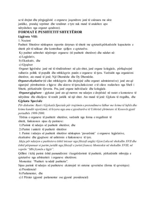 se të drejtat dhe përgjegjësitë e organeve joqendrore janë të caktuara me akte
juridike, prandaj veprimet dhe vendimet e tyre nuk mund të anulohen apo
ndryshohen nga organet qendrore).
FORMAT E PUSHTETIT SHTETËROR
Ligjërata VIII:
1. Nocioni
Pushteti Shtetëror nënkupton raportin detyrues të shtetit me qytetarët,përkatësisht kapacitetin e
shtetit për të ndikuar dhe kontrolluar sjelljen e qytetarëve.
Ky pushtet ushtrohet nëpërmjet organeve (të pushtetit shtetëror) dhe ndahet në:
a) Legjislativ,
b) Ekzekutiv, dhe
c) Gjyqësor
Organet ligjvënëse janë më të rëndësishmet në çdo shtet, janë organe kolegjiale, përfaqësojnë
vullnetin politik të popullit dhe mbikëqyrin punën e organeve të tjera. Varësisht nga organizimi
shtetëror, ato mund të jenë; Një Dhomëshe dhe Dy Dhomëshe.
Organet ekzekutive (të cilat mbikëqyrin dhe drejtojnë edhe organet administrative) janë ato që
sigurojnë përmbarimin e ligjeve dhe akteve të tjera,funksionet e të cilave realizohen nga Shefi i
Shtetit, përkatësisht Qeveria. Pra, janë organe individuale dhe kolegjiale.
Organet gjyqësore – gjykatat janë ato që merren me ndarjen e drejtësisë në rastet e kontesteve të
ndryshme dhe shkeljeve të rendit juridik në një shtet. Ato mund të jenë: Gjykata të rregullta, dhe
Gjykata Speciale
Për diskutim: Rasti i Gjykatës Speciale për trajtimin e pretendimeve lidhur me krime të luftës dhe
krime kundër njerëzimit, të kryera nga ana e pjesëtarëve të Ushtrisë çlirimtare të Kosovës gjatë
periudhës 1999-2000.
Tërësia e organeve të pushtetit shtetëror, varësisht nga forma e rregullimit të
shtetit, funksionon sipas dy parimeve:
1) Parimit të ndarjes së pushtetit shtetëror, dhe
2) Parimi i unitetit të pushtetit shtetëror
1. Parimi i ndarjes së pushtetit shtetëror nënkupton ‘pavarësinë’ e organeve legjislative,
ekzekutive dhe gjyqësore në ushtrimin e funksioneve të tyre.
Ideja për ndarjen e pushteteve është inicuar nga filozofi anglez Gjon Loku në shekullin XVII dhe
është përpunuar si parim juridik nga filozofi e juristi francez Monteskie në shekullin XVIII, në
veprën “Mbi frymën e ligjit”.
Qëllimi i këtij parimi është pamundësimi i keqpërdorimit të pushtetit, përkatësisht mbrojtja e
qytetarëve nga arbitrariteti i organeve shtetërore.
Monteskie: “Pushteti ta ndalë pushtetin”.
Sipas parimit të ndarjes së pushteteve ekzistojnë tri sisteme qeverisëse (forma të qeverisjes):
a) Presidencial
b) Parlamentar, dhe
c) I Përzier (gjysmë parlamentar ose gjysmë presidencial)
 
