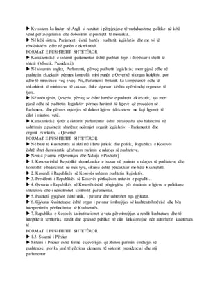  Ky sistem ka lindur në Angli si rezultat i përpjekjeve të vazhdueshme politike në këtë
vend për zvogëlimin dhe dobësimin e pushtetit të monarkut.
 Në këtë sistem, Parlamenti është bartës i pushtetit legjislativ dhe me rol të
rëndësishëm edhe në punën e ekzekutivit.
FORMAT E PUSHTETIT SHTETËROR
 Karakteristikë e sistemit parlamentar është pushteti tejet i dobësuar i shefit të
shtetit (Mbretit, Presidentit).
 Në sistemin anglez, Parlamenti, përveç pushtetit legjislativ, merr pjesë edhe në
pushtetin ekzekutiv përmes kontrollit mbi punën e Qeverisë si organ kolektiv, por
edhe të ministrave veç e veç. Pra, Parlamenti britanik ka kompetencë edhe të
shkarkimit të ministrave të caktuar, duke siguruar kështu epërsi ndaj organeve të
tjera.
 Në anën tjetër, Qeveria, përveç se është bartëse e pushtetit ekzekutiv, ajo merr
pjesë edhe në pushtetin legjislativ përmes hartimit të ligjeve që procedon në
Parlament, dhe përmes nxjerrjes së dekret ligjeve (dekreteve me fuqi ligjore) të
cilat i miraton vetë.
 Karakteristikë tjetër e sistemit parlamentar është baraspesha apo balancimi në
ushtrimin e pushtetit shtetëror ndërmjet organit legjislativ – Parlamentit dhe
organit ekzekutiv – Qeverisë.
FORMAT E PUSHTETIT SHTETËROR
 Në bazë të Kushtetutës si akti më i lartë juridik dhe politik, Republika e Kosovës
është shtet demokratik që zbaton parimin e ndarjes së pushteteve.
 Neni 4 [Forma e Qeverisjes dhe Ndarja e Pushtetit]
 1. Kosova është Republikë demokratike e bazuar në parimin e ndarjes së pushteteve dhe
kontrollit e balancimit në mes tyre, sikurse është përcaktuar me këtë Kushtetutë.
 2. Kuvendi i Republikës së Kosovës ushtron pushtetin legjislativ.
 3. Presidenti i Republikës së Kosovës përfaqëson unitetin e popullit…
 4. Qeveria e Republikës së Kosovës është përgjegjëse për zbatimin e ligjeve e politikave
shtetërore dhe i nënshtrohet kontrollit parlamentar.
 5. Pushteti gjyqësor është unik, i pavarur dhe ushtrohet nga gjykatat.
 6. Gjykata Kushtetuese është organ i pavarur i mbrojtjes së kushtetutshmërisë dhe bën
interpretimin përfundimtar të Kushtetutës.
 7. Republika e Kosovës ka institucionet e veta për mbrojtjen e rendit kushtetues dhe të
integritetit territorial, rendit dhe qetësisë publike, të cilat funksionojnë nën autoritetin kushtetues
të
FORMAT E PUSHTETIT SHTETËROR
 1.3. Sistemi i Përzier
 Sistemi i Përzier është formë e qeverisjes që zbaton parimin e ndarjes së
pushteteve, por ku janë të përziera elemente të sistemit presidencial dhe atij
parlamentar.
 