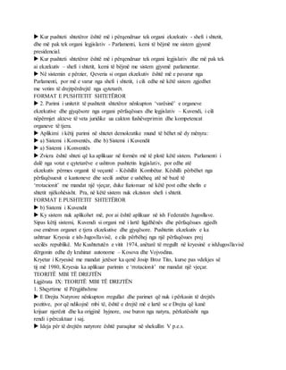  Kur pushteti shtetëror është më i përqendruar tek organi ekzekutiv - shefi i shtetit,
dhe më pak tek organi legjislativ - Parlamenti, kemi të bëjmë me sistem gjysmë
presidencial.
 Kur pushteti shtetëror është më i përqendruar tek organi legjislativ dhe më pak tek
ai ekzekutiv – shefi i shtetit, kemi të bëjmë me sistem gjysmë parlamentar.
 Në sistemin e përzier, Qeveria si organ ekzekutiv është më e pavarur nga
Parlamenti, por më e varur nga shefi i shtetit, i cili edhe në këtë sistem zgjedhet
me votim të drejtpërdrejtë nga qytetarët.
FORMAT E PUSHTETIT SHTETËROR
 2. Parimi i unitetit të pushtetit shtetëror nënkupton ‘varësinë’ e organeve
ekzekutive dhe gjyqësore nga organi përfaqësues dhe legjislativ – Kuvendi, i cili
nëpërmjet akteve të veta juridike ua cakton fushëveprimin dhe kompetencat
organeve të tjera.
 Aplikimi i këtij parimi në shtetet demokratike mund të bëhet në dy mënyra:
 a) Sistemi i Konventës, dhe b) Sistemi i Kuvendit
 a) Sistemi i Konventës
 Zvicra është shteti që ka aplikuar në formën më të plotë këtë sistem. Parlamenti i
dalë nga votat e qytetarëve e ushtron pushtetin legjislativ, por edhe atë
ekzekutiv përmes organit të veçantë - Këshillit Kombëtar. Këshilli përbëhet nga
përfaqësuesit e kantoneve dhe secili anëtar e ushëheq atë në bazë të
‘rrotacionit’ me mandat një vjeçar, duke fuzionuar në këtë post edhe shefin e
shtetit njëkohësisht. Pra, në këtë sistem nuk ekziston shefi i shtetit.
FORMAT E PUSHTETIT SHTETËROR
 b) Sistemi i Kuvendit
 Ky sistem nuk aplikohet më, por ai është aplikuar në ish Federatën Jugosllave.
Sipas këtij sistemi, Kuvendi si organi më i lartë ligjdhënës dhe përfaqësues zgjedh
ose emëron organet e tjera ekzekutive dhe gjyqësore. Pushtetin ekzekutiv e ka
ushtruar Kryesia e ish-Jugosllavisë, e cila përbëhej nga një përfaqësues prej
secilës republikë. Me Kushtetutën e vitit 1974, anëtarë të rregullt në kryesinë e ishJugosllavisë
dërgonin edhe dy krahinat autonome – Kosova dhe Vojvodina.
Kryetar i Kryesisë me mandat jetësor ka qenë Josip Broz Tito, kurse pas vdekjes së
tij më 1980, Kryesia ka aplikuar parimin e ‘rrotacionit’ me mandat një vjeçar.
TEORITË MBI TË DREJTËN
Ligjërata IX: TEORITË MBI TË DREJTËN
1. Shqyrtime të Përgjithshme
 E Drejta Natyrore nënkupton rregullat dhe parimet që nuk i përkasin të drejtës
pozitive, por që ndikojnë mbi të, është e drejtë më e lartë se e Drejta që kanë
krijuar njerëzit dhe ka origjinë hyjnore, ose buron nga natyra, përkatësisht nga
rendi i përcaktuar i saj.
 Ideja për të drejtën natyrore është paraqitur në shekullin V p.e.s.
 