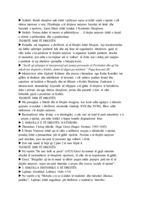 Sofistët: Rendi shoqëror nuk është i përkryer sepse ai është vepër e njeriut i cili
mbron interesat e veta. Përmbajtja e të drejtave natyrore bazohet në lirinë dhe
barazinë e njerëzve, kurse Shteti është rezultat I Kontratës Shoqërore.
 Stoikët: Natyra duhet të merret si udhërrëfyese… E drejta natyrore është e drejtë
e vërtetë e përhershme dhe e pandryshuar.
TEORITË MBI TË DREJTËN
 Periudha më stagnuese e zhvillimit të së Drejtës është Mesjeta. Ajo karakterizohet
me luftën ndërmjet pushtetit laik dhe atij fetar në organizatën shtetërore, gjatë së
cilës kisha e ka përdorur të drejtën natyrore si argument kundër pushtetit absolut
të monarkut, por edhe e ka trajtuar atë si ‘vullnet’ të Zotit, kur i duhej për ruajtjen
e pushtetit të saj shtetëror (periudha e Inkuizicionit).
 “Secili që përpiqet të interpretojë një pamje personale të Perëndisë dhe që bie
ndesh me dogmën e Kishës, duhet të digjet pa mëshirë.“ Papa Inocenti III
 Inkuizicioni ishte Gjykatë Kishtare dhe proces i themeluar nga Kisha Katolike me
qëllim të zbulimit dhe ndëshkimit të herezisë, i cili ushtroi pushtet brutal dhe
çnjerëzor në kohërat e Mesjetës dhe në fillimet e Kohës Moderne. Funksioni i
inkuizicionit akumulohej kryesisht në shtypjen e të gjitha të drejtave të heretikëve,
duke i privuar ata nga shtresa shoqërore, prona dhe pasuritë e tyre, të cilat
bëheshin pjesë e pronësisë së Kishës.
TEORITË MBI TË DREJTËN
 Me paraqitjen e Shtetit dhe të Drejtës borgjeze, kur kemi edhe ngritjen e shtresës
qytetare si rezultat i zhvillimit ekonomik (shekujt XVII dhe XVIII), fillon edhe
riafirmimi i të drejtës natyrore.
 Racionalizmi ishte lëvizje e re ideologjike e cila vuri në rend të parë autoritetin e ri
– arsyen e njeriut, pra ishte kritikë e hapur kundër dogmatizmit fetar.
 2. SHKOLLA E TË DREJTËS NATYRORE
 Themelues I kësaj shkolle: Hygo Groci (Hugos Grotius) 1583-1645)
 E Drejta Natyrore është ajo të cilën e urdhëron arsyeja e shëndoshë e njeriut,
prandaj është e pranueshme për të gjithë njerëzit. Normat e së drejtës natyrore
janë absolute, pasi ato janë të pavarura nga vullneti i Zotit.
 Zoti nuk mund të bëjë që 2 plus 2 të mos bëjnë 4.
TEORITË MBI TË DREJTËN
 Në veprën “De iure belli ac pacis” (1625) Groci ka tentuar të gjejë sistemin
absolut të racionalitetit të shoqërisë njerëzore, të cilin do ta respektonin të gjithë.
 Groci: “Rregullat që do të mund ta sillnin paqen midis popujve janë ato të së
drejtës natyrore, sepse ato janë shprehje e arsyes dhe veseve sociale të njeriut”.
 3. SHKOLLA HISTORIKE E SË DREJTËS
 Lajbnici (Gottfried Leibniz) 1646-1716
 Ne veprën e tij “Metoda e re se si duhet të studiohet dhe mësohet shkenca
juridike”, Lajbnici është angazhuar për thellimin e studimeve historike:
 