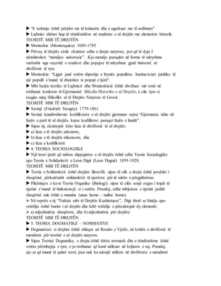  “E tashmja është përplot me të kaluarën dhe e ngarkuar me të ardhmen”
 Lajbnici shënoi hap të rëndësishëm në studimin e së drejtës me elementin historik.
TEORITË MBI TË DREJTËN
 Monteskie (Montesquieu) 1689-1785
 Përveç të drejtës civile ekziston edhe e drejta natyrore, por që të dyja I
nënshtrohen “mendjes universale”. Kjo mendje paraqitet në forma të ndryshme
varësisht nga veçoritë e vendeve dhe popujve të ndryshme gjatë historisë së
zhvillimit të tyre.
 Monteskie: “Ligjet janë vetëm shprehje e frymës popullore. Institucionet juridike të
një populli s’mund të zbatohen te popujt e tjerë”.
 Mbi bazën teorike të Lajbnicit dhe Monteskiesë është zhvilluar më vonë në
rrethanat konkrete të Gjermanisë Shkolla Historike e së Drejtës, e cila vjen si
reagim ndaj Shkollës së të Drejtës Natyrore të Grocit.
TEORITË MBI TË DREJTËN
 Savinji (Friedrich Savigny) 1779-1861
 Savinji kundërshtonte kodifikimin e së drejtës gjermane sepse “Gjermania ishte në
fazën e parë të së drejtës, kurse kodifikimi paraqet fazën e fundit”.
 Sipas tij, ekzistojnë këto faza të zhvillimit të së drejtës:
 a) faza e të drejtës zakonore,
 b) faza e të drejtës shkencore, dhe
 c) faza e kodifikimit
 4. TEORIA SOCIOLOGJIKE
 Një teori tjetër që mëton shpjegimin e së drejtës është edhe Teoria Sociologjike
apo Teoria e Solidaritetit e Leon Digit (Leon Duguit) 1859-1928.
TEORITË MBI TË DREJTËN
 Teoria e Solidaritetit është drejtim filozofik sipas të cilit e drejta është produkt i
shoqërisë, përkatësisht solidaritetit të njerëzve për të mirën e përgjithshme.
 Pikënisjen e ka te Teoria Organike (Biologji) sipas të cilës asnjë organ i trupit të
njeriut s’mund të funksionojë si i vetëm. Prandaj, edhe mbijetesa e njeriut jashtë
shoqërisë nuk është e mundur (unus homo – nullus homo).
 Në veprën e tij “Traktat mbi të Drejtën Kushtetuese”, Digi thotë se bindja apo
vetëdija është burim i së drejtës dhe këtë vetëdije e përcaktojnë dy elementë:
 a) ndjeshmëria shoqërore, dhe b) ndjeshmëria për drejtësi
TEORITË MBI TË DREJTËN
 5. TEORIA DOGMATIKE – NORMATIVE
 Dogmatizmi si drejtim është shfaqur në Romën e Vjetër, në kohën e zhvillimit të
mendimit për teorinë e së drejtës natyrore.
 Sipas Teorisë Dogmatike, e drejta është tërësi normash dhe e rëndësishme është
vetëm përmbajtja e tyre, e jo rrethanat që kanë ndikuar në krijimin e saj. Prandaj,
ajo as që mund të quhet teori, pasi nuk ka ndonjë ndikim në zhvillimin e mendimit
 