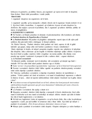 kërkesave të qytetarëve, pa dallime klasore, pra organizatë që vepron në të mirë të shoqërisë.
Hans Kelzen: Shteti është personifikim i rendit juridik.
Shteti është:
1. organizatë shoqërore me organizimin më të lartë,
2. organizatë specifike që ka monopolin e dhunës (forcën më të organizuar brenda territorit të vet
3. Kjo forcë është e kontrolluar, 4. organizatë që si funksion kryesor në anën shoqërore ka
zhvillimin dhe ruajtjen e procesit të prodhimit, dhe 5. organizatë që ushtron shërbime publike në
interes të përgjithshëm.
4. ELEMENTET E SHTETIT
 Në Teorinë e së Drejtës pranohen tri elemente të pakontestueshme dhe konstituive për shtetin:
a) Pushteti shtetëror, b) Popullsia dhe c) Territori
 a) Pushteti shtetëror Me pushtet në përgjithësi nënkuptohet raporti sipas të cilit njëra palë
urdhëron dhe pala tjetër është e shtrënguar të zbatojë urdhërat.
Dr. Nikola Viskoviq: “Pushteti shtetëror është pushteti më i lartë, suprem, të cilit të gjithë
individët apo grupet, mdaje edhe vetë bartësit e pushteteve të tjera i nënshtrohen”.
Shteti, nëpërmjet të drejtës, në mënyrë paraprake rregullon raportin mes subjekteve të ndryshme
dhe shoqërisë, duke u interesuar që ato rregulla të zbatohen nëpërmjet sjelljes efektive të njerëzve.
Kjo do të thotë se sjellja e njerëzve është e rregulluar me norma juridike dhe shkelja e tyre
pasohet nga veprimi i sanksionit të paraparë të cilin e ushtron shteti – organet shtetërore.
a. 1) Nocioni i sovranitetit
Në shkencën juridike ekzistojnë teori të ndryshme mbi sovranitetin që datojnë nga fundi i
shekullit XVI kur edhe është ndarë pushteti shtetëror nga ai i Kishës.
 Fjala ‘sovran’ e ka prejardhjen nga fjala latine ‘superanus’ që do të thotë më I larti,supreriori.
 Nocioni i sovranitetit shtetëror është i lidhur ngushtë me pushtetin shtetëror,prandaj sovraniteti
është vetëm shprehje e pushtetit shtetëror.
Dr. Viskoviq e përkufizon sovranitetin si shprehje të pushtetit shtetëror në marrëdhëniet e
jashtme. “Vetëm pushteti më i lartë në territorin e vet mund të kundërshtojë imponimin e vullnetit
të shteteve të tjera… shteti në raportet ndërkombëtare është subjekt i barabartë me të gjitha shtetet
e tjera”.
 A ka shtete sovrane në kuptimin klasik sot në botë, sidomos kur kemi parasysh intervenimet
ndërkombëtare kundër agresionit apo për arsye humanitare? (diskutime për rastin e Kosovës,
Qipros dhe Kuvajtit)
 a.2) Pushimi i sovranitetit dhe njohja e shtetit të ri
 Meqenëse sovraniteti shtetëror është shprehje e monopolit të forcës shtetërore,kjo forcë edhe
mund të dobësohet sa të mos mund ta kontrollojë në mënyrë efektive situatën apo edhe të shuhet
fare dhe të humb legjitimitetin e vet shtetëror.
 Në këtë rast, legjitimiteti kalon në organizatën e re që ka forcën fizike dhe e cilae ka përmbysur
organizatën e vjetër, pas një konflikti të armatosur duke e fituar luftën. Kjo është një mënyrë e
pushimit të sovranitetit. (Psh. lëvizjet çlirimtare dhekrijimi i shteteve të reja)
 Mënyra tjetër e pushimit të sovranitetit është okupimi. Okupimi nënkupton jo vetëm humbjen e
 