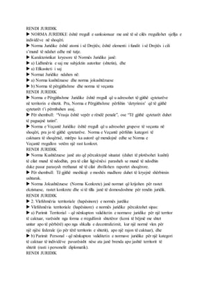 RENDI JURIDIK
 NORMA JURIDIKE është rregull e sanksionuar me anë të së cilës rregullohet sjellja e
individëve në shoqëri.
 Norma Juridike është atomi i së Drejtës; është elementi i fundit i së Drejtës i cili
s’mund të ndahet edhe më tutje.
 Karakteristikat kryesore të Normës Juridike janë:
 a) Lidhmëria e saj me subjektin autoritar (shtetin), dhe
 a) Efikasiteti i saj
 Normat Juridike ndahen në:
 a) Norma kushtëzuese dhe norma jokushtëzuese
 b) Norma të përgjithshme dhe norma të veçanta
RENDI JURIDIK
 Norma e Përgjithshme Juridike është rregull që u adresohet të gjithë qytetarëve
në territorin e shtetit. Pra, Norma e Përgjithshme përfshin ‘detyrimin’ që të gjithë
qytetarët t’i përmbahen asaj.
 Për shembull: “Vrasja është vepër e rëndë penale”, ose “Të gjithë qytetarët duhet
të paguajnë tatim”.
 Norma e Veçantë Juridike është rregull që u adresohet grupeve të veçanta në
shoqëri, pra jo të gjithë qytetarëve. Norma e Veçantë përfshin kategori të
caktuara të shoqërisë, mirëpo ka autorë që mendojnë edhe se Norma e
Veçantë rregullon vetëm një rast konkret.
RENDI JURIDIK
 Norma Kushtëzuese janë ato që përcaktojnë situatat (duhet të plotësohet kushti)
të cilat mund të ndodhin, pra të cilat ligjvënësi parasheh se mund të ndodhin
duke pasur parasysh rrethanat në të cilat zhvillohen raportet shoqërore.
 Për shembull: Të gjithë meshkujt e moshës madhore duhet të kryejnë shërbimin
ushtarak.
 Norma Jokushtëzuese (Norma Konkrete) janë normat që krijohen për rastet
ekzistuese, rastet konkrete dhe si të tilla janë të domosdoshme për rendin juridik.
RENDI JURIDIK
 2. Vlefshmëria territoriale (hapësinore) e normës jurdike
 Vlefshmëria territoriale (hapësinore) e normës juridike përcaktohet sipas:
 a) Parimit Territorial - që nënkupton validitetin e normave juridike për një territor
të caktuar, varësisht nga forma e rregullimit shtetëror (kemi të bëjmë me shtet
unitar apo të përbërë) apo nga shkalla e decentralizimit, kur një normë vlen për
një njësi federale (jo për tërë territorin e shtetit), apo një rajon të caktuar), dhe
 b) Parimit Personal - që nënkupton validitetin e normave juridike për një kategori
të caktuar të individëve pavarësisht nëse ata janë brenda apo jashtë territorit të
shtetit (rasti i personelit diplomatik).
RENDI JURIDIK
 