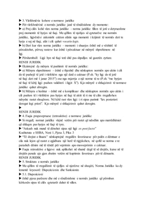  3. Vlefshmëria kohore e normave juridike
 Për vlefshmërinë e normës juridike janë të rëndësishme dy momente:
 a) Prej cilës kohë vlen norma juridike – norma juridike fillon të jetë e detyrueshme
prej momentit të hyrjes në fuqi. Me qëllim të njohjes së qytetarëve me normën
juridike, ligjvënësi zakonisht cakton afatin nga momenti i krijimit të normës deri te
hyrja e saj në fuqi, afat i cili quhet vocatio legis.
 b) Deri kur vlen norma juridike – momenti i shuarjes është më e vështirë të
përcaktohet, përveç rasteve kur është i përcaktuar në mënyrë shprehimore në
ligj.
 Përshembull: Ligji hyn në fuqi tetë ditë pas shpalljes në gazetën zyrtare.
RENDI JURIDIK
 Ekzistojnë dy mënyra të pushimit të normës juridike:
 a) Mënyra shprehimore – është e thjeshtë dhe nënkupton normën apo aktin i cili
do të pushojë të jetë i vlefshëm nga një datë e caktuar (P.sh. “ky ligj do të jetë
në fuqi deri më 1 janar 2015”) ose nga nxjerrja e një norme të re (P.sh. “me hyrjen
në fuqi të këtij ligji pushon validiteti i ligjit X”). Kjo mënyrë e shfuqizimit të normave
juridike quhet abrogim.
 b) Mënyra e heshtur – është më e komplikuar dhe nënkupton normën apo aktin i
cili pushon të i vlefshëm pas hyrjes në fuqi të aktit të ri me të cilin rregullohen
ndryshe rastet shoqërore. Në këtë rast vlen ligji i ri sipas parimit “lex posteriori
derogat legi priori”. Kjo mënyrë e shfuqizimit quhet derogim.

RENDI JURIDIK
 4. Fuqia prapavepruese (retroaktive) e normave juridike
 Si rregull, normat juridike vlejnë vetëm për rastet që ndodhin apo marrëdhëniet
që shfaqen pas hyrjes në fuqi të tyre.
 “Askush nuk mund të dënohet sipas një ligji ex post facto”
Kushtetuta e SHBA, Neni 1, Pjesa 3, Pika 3
 “Të drejtat e fituara” nënkuptojnë rregullën favorizuese për palën e dëmtuar e
cila nuk lejon që rastet e zgjidhura një herë të rigjykohen, në qoftë se norma e re
parasheh dënim më të rëndë për veprimin apo mosveprimin e caktuar.
 Fuqia retroaktive e ligjeve nuk aplikohet në shumë degë të së drejtës, kurse në të
drejtën penale ajo gjen zbatim vetëm në kuptimin favorizues për të dënuarin.
RENDI JURIDIK
 5. Struktura e normës juridike
 Me qëllim të rregullimit të sjelljes së njerëzve në shoqëri, Norma Juridike ka dy
lementë kryesorë: Dispozicionin dhe Sanksionin
 5.1. Dispozicioni
 është pjesa parësore dhe më e rëndësishme e normës juridike që përmban
kërkesën sipas të cilës qytetarët duhet të sillen.
 