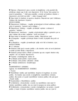  Hipoteza e Dispozicionit pjesa e normës së përgjithshme e cila parasheh dhe
përshkruan situatat nga të cilat varet dispozicioni. (P.sh. Norma “nëse qytetari ka
pasuri të patundshme…” është pjesa jojuridike e normës që kushtëzon zbatimin e
dispozicionit që në këtë rast është: “…duhet të paguajë tatim”.
 Sipas kriterit të rëndësisë së raporteve shoqërore, Dispozicionet janë: Urdhëruese,
Ndaluese dhe Autorizuese (Lejuese).
RENDI JURIDIK
 Dispozicionet Urdhëruese – rregullat që përcaktojnë në formë urdhëruese sjelljen
aktive të qytetarëve: “qytetarët janë të obliguar….”
 Dispozicionet Ndaluese – rregullat që ndalojnë veprimet e caktuara të
qytetarëve: “ndalohet….”
 Dispozicionet Autorizuese – rregullat që përcaktojnë sjelljen e qytetarëve por as
duke i ndaluar dhe as duke i urdhëruar: “secili ka të drejtë….”
 Sipas kriterit të intensitetit të normave juridike, Dispozicionet janë:
 a) Kategorike – rregullat që kërkojnë zbatim të saktë, të përpiktë dhe pa liri në
veprim.
 a) Disnjuktive - rregullat që mundësojnë sjellje më të lirë në zbatimin e tyre.
RENDI JURIDIK
 5.2. Sanksioni
 Sanksioni është pjesë e normës juridike e cila zbatohet vetëm në rast të plotësimit
të kushtit që është shkelja e dispozicionit.
 Sanksioni paraqet masën e dhunës që zbatohet nga ana e organit shtetëror ndaj
subjektit i cili e ka shkelur dispozicionin.
 Veprimet e kundërligjshme ndahen në:
 a) Shkeljet penalo-juridike (veprat penale)
 b) Shkeljet civilo-juridike (shkaktimi i dëmit)
 c) Shkeljet administrative (Kundërvajtja)

MARRËDHËNIET JURIDIKE
Ligjërata XI: MARRËDHËNIET JURIDIKE
1. Nocioni
 Marrëdhëniet Juridike janë marrëdhënie shoqërore të rregulluara me norma
juridike. Ato krijohen sipas normës së përgjithshme (marrëdhëniet abstrakte
juridike) dhe normës së veçantë (marrëdhëniet konkrete juridike) dhe janë pjesë
e Rendit Juridik.
 Karakteristikat e Marrëdhënieve juridike:
 a) lishshmëria e domosdoshme e normës me marrëdhënien (nuk mund të
krijohen marrëdhënie juridike nëse ato s’janë të parapara me norma juridike),
 b) lidhshmëria e domosdoshme e normës së përgjithshme me normën e veçantë
juridike (s’mund të krijohen marrëdhënie konkrete juridike nëse ato s’janë të
 