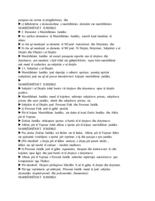 parapara me norma të përgjithshme), dhe
 c) lidhshmëria e domosdoshme e marrëdhënies abstrakte me marrëdhënien
MARRËDHËNIET JURIDIKE
 2. Elementet e Marrëdhënies Juridike
 Sa i përket elementeve të Marrëdhënies Juridike, autorët kanë mendime të
ndara:
 a) Ata që mendojnë se elemente të MJ janë: Autorizimet dhe Detyrimet, dhe
 b) Ata që mendojnë se elemente të MJ janë: Të Drejtat, Detyrimet, Subjektet e së
Drejtës dhe Objekti i së Drejtës.
 Marrëdhëniet Juridike në esencë paraqesin raportin mes të drejtave dhe
detyrimeve, por mendimi i dytë është më gjithpërfshirës, sepse këto marrëdhënie
nuk mund të realizohen pa subjektin e së drejtës.
 2.1. Subjektet e së Drejtës
 Marrëdhëniet Juridike janë shprehje e vullnetit njerëzor, prandaj njerëzit
(subjektet) janë ata që në proces interaktiviteti krijojnë marrëdhënie juridike.

MARRËDHËNIET JURIDIKE
 Subjekti i së Drejtës është bartës i të drejtave dhe detyrimeve sipas të drejtës
pozitive.
 Marrëdhëniet Juridike mund të krijohen: ndërmjet subjekteve private, subjekteve
private dhe atyre juridike, shtetit dhe subjekteve private, etj.
 Subjekte të së Drejtës janë: Personat Fizik dhe Personat Juridik.
 a) Personat Fizik janë të gjithë njerëzit.
 Për të krijuar Marrëdhënie Juridike, ata duhet të kenë Zotësi Juridike dhe Aftësi
për të Vepruar.
 Zotësia Juridike nënkupton njeriun si bartës të të drejtave dhe detyrimeve.
 Aftësia për të Vepruar është aftësia e njeriut për të krijuar marrëdhënie juridike.
MARRËDHËNIET JURIDIKE
 Pra, derisa Zotësia Juridike sot fitohet me të lindur, Aftësia për të Vepruar lidhet
me pjekurinë (vetëdijen) e njeriut për veprimet e tij dhe pasojat e tyre juridike.
 (Për shembull: e drejta për të lidhur martesë, e drejta për patent shofer…
lidhen me një moshë të caktuar – moshën madhore).
 b) Personat Juridik janë të gjitha organizatat, shoqatat dhe institucionet të cilat
krijohen sipas ligjit dhe janë bartës të të drejtave e detyrimeve.
 Aftësia për të Vepruar e Personit Juridik ushtrohet nëpërmjet autorizimeve apo
kompetencës nga Titullari.
 Për shembull: Drejtori përfaqëson Shkollën X në të gjitha të drejtat dhe detyrimet.
 Për nga veprimtaria që ushtrojnë, Përsonat Juridik mund të jenë: subjekte
ekonomike (kapital-pronë) dhe joekonomike (humanitare).
MARRËDHËNIET JURIDIKE
 