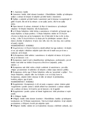  3. Autorizimi Juridik
 Autorizimi Juridik është element konstituiv i Marrëdhënies Juridike që nënkupton
sjelljen e caktuar (të drejtat) të subjektit që është bartës i Autorizimit.
 Sjelljen e subjektit që është bartës i autorizimit janë të detyruar ta respektojnë të
gjithë të tjerët, dhe atë në dy mënyra: a) me sjellje pasive, dhe b) me sjellje
aktive.
 Sipas interesit të caktuar, ekzistojnë dy lloje të Autorizimeve që realizojnë
subjektet: Të Drejtën Subjektive dhe Kompetencën.
 a) E Drejta Subjektive është tërësia e autorizimeve të individit që burojnë nga e
drejta objektive (e drejta pozitive). E Drejta Subjektive ndahet në Të Drejtën
Absolute (e drejta ime që me kompjuterin tim të bëjë çfarë të dua: ta fal, ta shes,
ta thej…) dhe Të drejtën Relative (e drejta për t’iu përmbajtur normave dhe të
drjtave absolute të subjekteve të tjera: mos vidh, mos vrit, mos fyej, mos u përziej
në punët e tjetrit).
MARRËDHËNIET JURIDIKE
 Keqpërdorimi i të Drejtës Subjektive ndodh atëherë kur nga realizimi i të drejtës
së vet, një subjekt i shkakton subjektit tjetër dëm më të madh sesa po të mos e
realizonte atë të drejtë.
 b) Kompetenca është ushtrim i autorizimeve të subjektit në interes të të tjerëve
dhe jo në interesin e vet.
 Kompetenca mund të jetë e shumëllojshme (përfaqësuese, profesionale), por në
lëndën tonë është me rëndësi Kompetenca Shtetërore (nëpunësi, polici,
ministri…).
 Kompetenca nuk është vetëm e drejtë e ushtrimit të autorizimeve, por edhe
obligim që autorizimet të ushtrohen në mënyrën e duhur (sipas interesit publik).
 Kompetenca dallon nga E Drejta Subjektive edhe me ‘pavarësinë e sjelljes’. Te e
Drejta Subjektive, subjekti sillet me të drejtën e vet si të dojë, kurse te
Kompetenca, subjekti është i detyruar të sillet në mënyrë të përshtatshme,
konform pritjeve nga të tjerët.
MARRËDHËNIET JURIDIKE
 Keqpërdorimi i Kompetencës (i cili në rastin e organeve zyrtare rëndom quhet
‘keqpërdorim i pozitës zyrtare’) ndodh atëherë kur autorizimin e caktuar subjekti
nuk e ushtron në interes të të tjerëve por në interesin e tij të ngushtë.
 Keqpërdorimi i pozitës zyrtare në shumë legjislacione është përcaktuar si vepër
penale.
 4. Obligimi Juridik
 Obligimi Juridik është element konstituiv i Marrëdhënies Juridike që nënkupton
korelacionin me Të Drejtat (autorizimin). Nuk ka të drejtë subjektive të një subjekti
pa ekzistimin e Obligimit Juridik për subjektin tjetër.
 Obligimet Juridike ndahen në: a) të njëanshme (kryerja e shërbimit ushtarak, etj.)
 