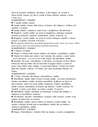 dhe b) të dyanshme (huadhënia, shit-blerja), si dhe obligime që: a) mund të
barten (borxhi, kamata, etj.) dhe b) s’mund të barten (shërbimi ushtarak, e drejta
e votës, etj.).
MARRËDHËNIET JURIDIKE
 5. Gjendja Juridike (statusi)
 Gjendja Juridike (statusi) është tërësia e të drejtave dhe obligimeve të lidhura për
subjektin e së drejtës.
 Gjendja Juridike e subjekteve mund të jetë: e përgjithshme dhe individuale.
 Rregullimi i pozitës juridike me norma të përgjithshme nënkupton kategoritë
abstrakte të qytetarëve: punëtorët, parlamentarët, policët, profesorët, etj.
 Rregullimi i pozitës juridike me norma të veçanta nënkupton subjektin e caktuar:
personi X si deputet i Kuvendit të Kosovës…
 Për diskutim: Shpesh herë në praktikë ngatërrohet nocioni ‘status’ me ‘statut’. Duhet
pasur kujdes, sepse ato kanë kuptime krejtësisht të ndryshme.
MARRËDHËNIET JURIDIKE
 6. Objekti i së Drejtës
 Objekti i së Drejtës është element thelbësor për krijimin e marrëdhënies juridike.
 Objekte të së drejtës janë sendet si vlerë materiale dhe veprimet e njeriut (aktive
– facere dhe pasive – non facere) me të cilat krijohet një marrëdhënie juridike.
 Shembull: Me rastin e marrëdhënies së shit-blerjes kur shkojmë në furrë, Blerësi
kërkon një bukë nga Shitësi dhe për këtë duhet të paguajë shumën e caktuar të
parave, kurse Shitësi është i obliguar t’ia japë bukën Blerësit. Në këtë rast, Paratë,
Buka dhe Veprimet e Blerësit e të Shitësit janë vlerat që përbëjnë Objektin e së
Drejtës.
MARRËDHËNIET JURIDIKE
 7. Lindja, Ndryshimi dhe Shuarja e Marrëdhënieve Juridike
 Marrëdhëniet Juridike lindin në bazë të normës juridike: me normë jokushtëzuese
krijohen marrëdhëniet juridike abstrakte (marrëdhënie që fillojnë me hyrjen në
fuqi të normës), ndërsa me normë juridike kushtëzuese krijohen marrëdhëniet
juridike konkrete (marrëdhënie që krijohet nga plotësimi i kushtit të normës. Për
shembull “e drejta e votës fitohet me arritjen e moshës 18 vjeçare”).
 Marrëdhëniet Juridike ndryshojnë kur ndryshojnë të drejtat dhe obligimet e
subjekteve të marrëdhënies ekzistuese.
 Për shembull: ndryshim i marrëdhënies ekzistuese është avancimi i pozitës së një
punëtori në institucionin ku ai punon.
 Marrëdhëniet Juridike mund të shuhen me shuarjen e normës juridike, me
vdekjen e subjektit që është palë në marrëdhënien juridike dhe me shuarjen e
objektit të marrëdhënies juridike.
MARRËDHËNIET JURIDIKE
 Shuarja e Marrëdhënieve Abstrakte bëhet me shuarjen e normës së përgjithshme
 