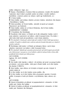 juridike (shfuqizimi i ligjit, etj.).
 Shuarja e Marrëdhënieve Konkrete bëhet me plotësimin e kushtit (Për shembull:
‘kujdestaria ndaj të miturit pa prindër pushon me arritjen e moshës madhore’,
marrëdhënia e martesës pushon me vdekjen e njërit nga bashkëshortët, et.)
 8. Faktet Juridike
 Faktet Juridike janë rrethana objektive që nxisin krijimin, ndryshimin dhe shuarjen
e Marrëdhënieve Juridike.
 Faktet parashihen në Normë Juridike, zakonisht në pjesën që i paraprin
Dispozicionit apo Sanksionit.
 Faktet Juridike ndahen në: a) Fakte të Rëndomta, dhe b) Fakte Juridike.
MARRËDHËNIET JURIDIKE
 9. Parashkrimi dhe Dorëmbajtja
 Parashkrimi është institut i së Drejtës me të cilin nënkuptohet humbja e një të
drejte subjektive (autorizimit) me kalimin e afatit të paraparë kohor. Pra, kalimi i
afatit kohor është kusht për parashkrimin e një të drejte subjektive.
 Për shembull: E drejta për ankesë ndaj një vendimi X është 8 ditë nga marrja e
vendimit. Në qoftë se subjekti nuk e ushtron ankesën brenda këtij afati, ai e humb të
drejtën e ankesës.
 Dorëmbajtja është institut i së Drejtës që nënkupton fitimin e një të drejte
subjektive (autorizimi) me kalimin e afatit të paraparë kohor.
 Për shembull: Subjekti që e posedon një pronë për një kohë të gjatë, pavarësisht
nëse është pronar i saj apo jo, ai me kalimin e afatit të caktuar kohor e fiton edhe
juridikisht këtë të drejtë, pra bëhet pronar.
AKTI JURIDIK
Ligjërata XII: AKTI JURIDIK
1. Nocioni
 Akti Juridik është shprehje e vullnetit i cili përmban një normë ose paraqet kushtin
për zbatimin e një norme juridike. është pjesë e Rendit Juridik me të cilin krijohet
dhe zbatohet E DREJTA.
 Aktet Juridike, sipas efekteve në të drejtën (e krijojnë apo nuk e krijojnë të
drejtën) ndahet në:
 a) Akte Juridike me të cilat krijohen norma juridike, dhe
 b) Akte Juridike me të cilat krijohen fakte që paraqesin supozime të normës
juridike të parapara si kusht për zbatimin e saj (deklaratat, lutjet, ankesat, etj.)
 .
AKTI JURIDIK
 Faktorë të Brendshëm që ndikojnë në papajtueshmërinë e elementëve të Aktit
Juridik janë: Gabimi dhe Lajthitja.
 Faktorë të Jashtëm që ndikojnë në mospërputhshmërinë e elementëve të Aktit
Juridik janë: Mashtrimi dhe Shtrëngimi
 