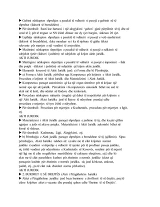  Gabimi nënkupton shprehjen e pasaktë të vullnetit si pasojë e gabimit në të
shprehur (faktorit të brendshëm) .
 Për shembull: Rasti kur hartuesi i një aktgjykimi ‘gabon’ gjatë përpilimit të tij dhe në
vend të 2, për të treguar se NN është dënuar me dy vjet burgim, shkruan 20 vjet.
 Lajthitja nënkupton shprehjen e pasaktë të vullnetit si pasojë e vetë-mashtrimit
(faktorit të brendshëm), duke menduar se i ka të njohura të gjitha faktet
relevante për marrjen e një vendimi të arsyeshëm.
 Mashtrimi nënkupton shprehjen e pasaktë të vullnetit si pasojë e ndikimit të
subjektit tjetër (faktori i jashtëm) në subjektin që krijon aktin juridik.
AKTI JURIDIK
 Shtrëngimi nënkupton shprehjen e pasaktë të vullnetit si pasojë e imponimit - fizik
dhe psiqik –(faktori i jashtëm) në subjektin që krijon aktin juridik.
 Elementët kryesorë të Aktit Juridik janë: a) Forma dhe b) Përmbajtja.
 a) Forma e Aktit Juridik përbëhet nga Kompetenca për krijimin e Aktit Juridik,
Procedura e krijimit të Aktit Juridik dhe Materializimi i Aktit Juridik.
 Kompetenca paraqet autorizimin që ka një organ shtetëror për të krijuar një
normë apo një akt juridik. Përcaktimi i Kompetencës zakonisht bëhet me anë të
aktit më të lartë, dhe ndahet në lëndore dhe territoriale.
 Procedura nënkupton mënyrën (rrugën) që duhet të respektohet për krijimin e
një Akti Juridik. Aktet Juridike janë të llojeve të ndryshme prandaj edhe
procedura e nxjerrjes së tyre është e ndryshme.
 Për shembull: Procedura për nxjerrjen e Kushtetutës, procedura për nxjerrjen e ligjit,
etj.
AKTI JURIDIK
 Materializimi i Aktit Juridik paraqet shprehjen e jashtme të tij, dhe ka për qëllim
zgjatjen e jetës së akteve psiqike. Materializimi i Aktit Juridik zakonisht bëhet në
formë të shkruar.
 Për shembull: Kushtetuta, Ligji, Aktgjykimi, etj.
 b) Përmbajtja e Aktit juridik paraqet shprehjen e brendshme të tij (qëllimin). Sipas
përmbajtjes, Aktet Juridike ndahen në: a) akte me të cilat krijohen normat
juridike (vendimi si shprehje e vullnetit të njeriut për të prodhuar pasoja juridike,
siç është vendimi për ndryshimin e Kushtetutës së Kosovës, vendimi për të nxjerrë
një ligj me të cilin rregullohen marrëdhënie të caktuara shoqërore, etj.) dhe b)
akte me të cilat parashihen kushtet për zbatimin e normës juridike (aktet që
paraqesin kushtin për zbatimin e normës juridike, siç janë kërkesat, ankesat,
paditë, etj., pa të cilat nuk zbatohet norma përkatëse).
AKTI JURIDIK
 2. BURIMET E SË DREJTËS (Akti i Përgjithshëm Juridik)
 Aktet e Përgjithshme juridike janë baza burimore e zhvillimit të së drejtës, prej të
cilave krijohen aktet e veçanta dhe prandaj quhen edhe ‘Burime të së Drejtës’.
 