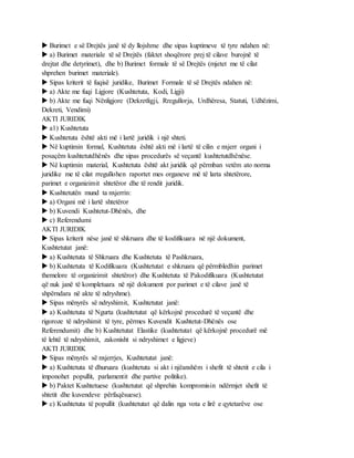  Burimet e së Drejtës janë të dy llojshme dhe sipas kuptimeve të tyre ndahen në:
 a) Burimet materiale të së Drejtës (faktet shoqërore prej të cilave burojnë të
drejtat dhe detyrimet), dhe b) Burimet formale të së Drejtës (mjetet me të cilat
shprehen burimet materiale).
 Sipas kriterit të fuqisë juridike, Burimet Formale të së Drejtës ndahen në:
 a) Akte me fuqi Ligjore (Kushtetuta, Kodi, Ligji)
 b) Akte me fuqi Nënligjore (Dekretligji, Rregullorja, Urdhëresa, Statuti, Udhëzimi,
Dekreti, Vendimi)
AKTI JURIDIK
 a1) Kushtetuta
 Kushtetuta është akti më i lartë juridik i një shteti.
 Në kuptimin formal, Kushtetuta është akti më i lartë të cilin e nxjerr organi i
posaçëm kushtetutdhënës dhe sipas procedurës së veçantë kushtetutdhënëse.
 Në kuptimin material, Kushtetuta është akt juridik që përmban vetëm ato norma
juridike me të cilat rregullohen raportet mes organeve më të larta shtetërore,
parimet e organizimit shtetëror dhe të rendit juridik.
 Kushtetutën mund ta nxjerrin:
 a) Organi më i lartë shtetëror
 b) Kuvendi Kushtetut-Dhënës, dhe
 c) Referendumi
AKTI JURIDIK
 Sipas kriterit nëse janë të shkruara dhe të kodifikuara në një dokument,
Kushtetutat janë:
 a) Kushtetuta të Shkruara dhe Kushtetuta të Pashkruara,
 b) Kushtetuta të Kodifikuara (Kushtetutat e shkruara që përmbledhin parimet
themelore të organizimit shtetëror) dhe Kushtetuta të Pakodifikuara (Kushtetutat
që nuk janë të kompletuara në një dokument por parimet e të cilave janë të
shpërndara në akte të ndryshme).
 Sipas mënyrës së ndryshimit, Kushtetutat janë:
 a) Kushtetuta të Ngurta (kushtetutat që kërkojnë procedurë të veçantë dhe
rigoroze të ndryshimit të tyre, përmes Kuvendit Kushtetut-Dhënës ose
Referendumit) dhe b) Kushtetutat Elastike (kushtetutat që kërkojnë procedurë më
të lehtë të ndryshimit, zakonisht si ndryshimet e ligjeve)
AKTI JURIDIK
 Sipas mënyrës së nxjerrjes, Kushtetutat janë:
 a) Kushtetuta të dhuruara (kushtetuta si akt i njëanshëm i shefit të shtetit e cila i
imponohet popullit, parlamentit dhe partive politike).
 b) Paktet Kushtetuese (kushtetutat që shprehin kompromisin ndërmjet shefit të
shtetit dhe kuvendeve përfaqësuese).
 c) Kushtetuta të popullit (kushtetutat që dalin nga vota e lirë e qytetarëve ose
 