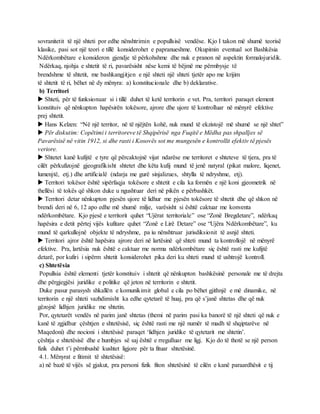 sovranitetit të një shteti por edhe nënshtrimin e popullsisë vendëse. Kjo I takon më shumë teorisë
klasike, pasi sot një teori e tillë konsiderohet e papranueshme. Okupimin eventual sot Bashkësia
Ndërkombëtare e konsideron gjendje të përkohshme dhe nuk e pranon në aspektin formalojuridik.
Ndërkaq, njohja e shtetit të ri, pavarësisht nëse kemi të bëjmë me përmbysje të
brendshme të shtetit, me bashkangjitjen e një shteti një shteti tjetër apo me krijim
të shtetit të ri, bëhet në dy mënyra: a) konstitucionale dhe b) deklarative.
b) Territori
 Shteti, për të funksionuar si i tillë duhet të ketë territorin e vet. Pra, territori paraqet element
konstituiv që nënkupton hapësirën tokësore, ajrore dhe ujore të kontrolluar në mënyrë efektive
prej shtetit.
 Hans Kelzen: “Në një territor, në të njëjtën kohë, nuk mund të ekzistojë më shumë se një shtet”
 Për diskutim: Copëtimi i territoreve të Shqipërisë nga Fuqitë e Mëdha pas shpalljes së
Pavarësisë në vitin 1912, si dhe rasti i Kosovës sot me mungesën e kontrollit efektiv të pjesës
veriore.
 Shtetet kanë kufijtë e tyre që përcaktojnë vijat ndarëse me territoret e shteteve të tjera, pra të
cilët përkufizojnë gjeografikisht shtetet dhe këta kufij mund të jenë natyral (pikat malore, liqenet,
lumenjtë, etj.) dhe artificialë (ndarja me gurë sinjalizues, shtylla të ndryshme, etj).
 Territori tokësor është sipërfaqja tokësore e shtetit e cila ka formën e një koni gjeometrik në
thellësi të tokës që shkon duke u ngushtuar deri në pikën e përbashkët.
 Territori detar nënkupton pjesën ujore të lidhur me pjesën tokësore të shtetit dhe që shkon në
brendi deri në 6, 12 apo edhe më shumë milje, varësisht si është caktuar me konventa
ndërkombëtare. Kjo pjesë e territorit quhet “Ujërat territoriale” ose “Zonë Bregdetare”, ndërkaq
hapësira e detit përtej vijës kufitare quhet “Zonë e Lirë Detare” ose “Ujëra Ndërkombëtare”, ku
mund të qarkullojnë objekte të ndryshme, pa iu nënshtruar jurisdiksionit të asnjë shteti.
 Territori ajror është hapësira ajrore deri në lartësinë që shteti mund ta kontrollojë në mënyrë
efektive. Pra, lartësia nuk është e caktuar me norma ndërkombëtare siç është rasti me kufijtë
detarë, por kufiri i sipërm shtetit konsiderohet pika deri ku shteti mund të ushtrojë kontroll.
c) Shtetësia
Popullsia është elementi tjetër konstituiv i shtetit që nënkupton bashkësinë personale me të drejta
dhe përgjegjësi juridike e politike që jeton në territorin e shtetit.
Duke pasur parasysh shkallën e komunikimit global e cila po bëhet gjithnjë e më dinamike, në
territorin e një shteti vazhdimisht ka edhe qytetarë të huaj, pra që s’janë shtetas dhe që nuk
gëzojnë lidhjen juridike me shtetin.
Por, qytetarët vendës në parim janë shtetas (themi në parim pasi ka banorë të një shteti që nuk e
kanë të zgjidhur çështjen e shtetësisë, siç është rasti me një numër të madh të shqiptarëve në
Maqedoni) dhe nocioni i shtetësisë paraqet ‘lidhjen juridike të qytetarit me shtetin’.
çështja e shtetësisë dhe e humbjes së saj është e rregulluar me ligj. Kjo do të thotë se një person
fizik duhet t’i përmbushë kushtet ligjore për ta fituar shtetësinë.
4.1. Mënyrat e fitimit të shtetësisë:
a) në bazë të vijës së gjakut, pra personi fizik fiton shtetësinë të cilën e kanë paraardhësit e tij
 