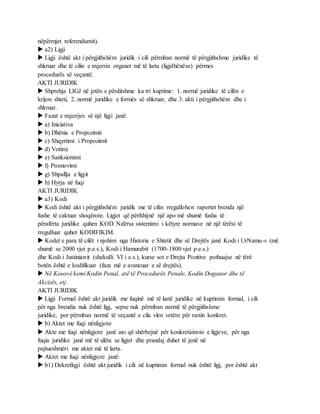 nëpërmjet referendumit).
 a2) Ligji
 Ligji është akt i përgjithshëm juridik i cili përmban normë të përgjithshme juridike të
shkruar dhe të cilin e nxjerrin organet më të larta (ligjdhënëse) përmes
procedurës së veçantë.
AKTI JURIDIK
 Shprehja LIGJ në jetën e përditshme ka tri kuptime: 1. normë juridike të cilën e
krijon shteti, 2. normë juridike e formës së shkruar, dhe 3. akti i përgjithshëm dhe i
shkruar.
 Fazat e nxjerrjes së një ligji janë:
 a) Iniciativa
 b) Dhënia e Propozimit
 c) Shqyrtimi i Propozimit
 d) Votimi
 e) Sanksionimi
 f) Promovimi
 g) Shpallja e ligjit
 h) Hyrja në fuqi
AKTI JURIDIK
 a3) Kodi
 Kodi është akt i përgjithshëm juridik me të cilin rregullohen raportet brenda një
fushe të caktuar shoqërore. Ligjet që përfshijnë një apo më shumë fusha të
përafërta juridike quhen KOD. Ndërsa sistemimi i këtyre normave në një tërësi të
rregulluar quhet KODIFIKIM.
 Kodet e para të cilët i njohim nga Historia e Shtetit dhe së Drejtës janë Kodi i UrNamu-s (më
shumë se 2000 vjet p.e.s.), Kodi i Hamurabit (1700-1800 vjet p.e.s.)
dhe Kodi i Justinianit (shekulli VI i e.s.), kurse sot e Drejta Pozitive pothuajse në tërë
botën është e kodifikuar (faza më e avancuar e së drejtës).
 Në Kosovë kemi Kodin Penal, atë të Procedurës Penale, Kodin Doganor dhe të
Akcizës, etj.
AKTI JURIDIK
 Ligji Formal është akt juridik me fuqinë më të lartë juridike në kuptimin formal, i cili
për nga brendia nuk është ligj, sepse nuk përmban normë të përgjithshme
juridike, por përmban normë të veçantë e cila vlen vetëm për rastin konkret.
 b) Aktet me fuqi nënligjore
 Akte me fuqi nënligjore janë ato që shërbejnë për konkretizimin e ligjeve, për nga
fuqia juridike janë më të ulëta se ligjet dhe prandaj duhet të jenë në
pajtueshmëri me aktet më të larta.
 Aktet me fuqi nënligjore janë:
 b1) Dekretligji është akt juridik i cili në kuptimin formal nuk është ligj, por është akt
 