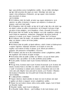 ligjor sepse përmban norma të përgjithshme juridike. Ajo që e dallon dekretligjin
nga ligji është procedura dhe organi që e nxjerr. Dekretligji nuk nxirret nga
organet e larta përfaqësuese (Parlamenti), por nga organet e larta ekzekutive
sipas procedurës së caktuar.
AKTI JURIDIK
 b2) Urdhëresa është Akt Juridik që nxirret nga organet administrative (p.sh.
ministria) me qëllim të detyrimit të organeve apo subjekteve të caktuara për
zbatimin e aktit më të lartë juridik.
 b3) Rregullorja është Akt Juridik me fuqi më të vogël se ligji dhe e cila nxirret nga
një subjekt i caktuar me qëllim të konkretizimit më të detajuar të një pjese të ligjit
apo akteve të tjera nënligjore. (p.sh. Rregullorja e Punës e Kuvendit të Kosovës)
 b4) Statuti është Akt Juridik me fuqi nënligjore me të cilin rregullohen çështjet që
kanë të bëjnë me organizimin, strukturimin, përgjegjësitë dhe detyrat brenda një
institucioni të caktuar. (p.sh. Statuti i Universitetit “Ukshin Hoti” në Prizren).
 b5) Udhëzimi është Akt Juridik i cili përmban udhëzime procedurale për subjektet
lidhur me zbatimin e akteve më të larta juridike.
AKTI JURIDIK
 b6) Dekreti është akt juridik që shpreh ndikimin e shefit të shtetit në fushëveprimin
e organeve ligjvënëse (nëpërmjet dekretimit ose të drejtës së vetos) dhe
rregullon raste konkrete në fusha të caktuara. (p.sh. Dekreti për emërimin e
gjyqtarëve dhe prokurorëve në Republikën e Kosovës).
 b7) Vendimet janë akte me të cilat konkretizohen normat e përgjithshme juridike
dhe rregullojnë raste konkrete në pajtim me ligjin.
 b8) Kontrata është akt juridik që lidhet me vullnetin e dy apo më shumë palëve
(subjekteve fizike apo juridike) me të cilën prodhohen pasoja juridike.
 Si akte juridike Kontratat mund të jenë: Kontrata Individuale dhe Kontrata
Kolektive.
 Për nga forma, Kontratat mund të jenë: Kontrata Konsensuale (p.sh. Kontrata mbi
Qiranë), Kontrata Reale (e cila lidhet me vullnetin e palëve dhe kërkon dorëzimin
e ‘sendit’ të kontraktuar te subjekti tjetër), Kontrata të Njëanshme (akti me të cilin
vetëm njëra palë obligohet kurse pala tjetër ka detyrim, p.sh. Premtimi i Dhuratës)
dhe Kontrata të Dyanshme (kur të dy palët kanë të drejta dhe detyrime, p.sh.
AKTI JURIDIK
 3. ZBRAZËTIRA JURIDIKE
 Organet shtetërore shpesh ndodhen në situata kur raste të caktuara nuk mund
të zgjidhen për shkak se mungojnë normat e përgjithshme juridike.
 Situatat kur rasti konkret ekziston ndërsa norma juridike mungon, kemi të bëjmë
me Zbrazëtirë Juridike.
 Zbrazëtitë Juridike mund të jenë të dyllojshme:
 a) Zbrazëtitë Juridike fillestare – janë boshllëqet të cilat kanë ekzistuar që në
 