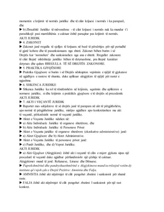 momentin e krijimit të normës juridike dhe të cilat krijuesi i normës i ka paraparë,
dhe
 b) Zbrazëtitë Juridike të mëvonshme - të cilat krijuesi i normës nuk ka mundur t’i
parashikojë pasi marrëdhënia e caktuar është paraqitur pas krijimit të normës.
AKTI JURIDIK
 4. ZAKONET
 Zakonet janë rregulla të sjelljes të krijuara në bazë të përsëritjes për një periudhë
të gjatë kohore dhe të pasanksionuara nga shteti. Zakonet bëhen burim i së
Drejtës kur ‘normohen’ dhe sanksionohen nga ana e shtetit. Rregullat zakonore
të cilat fitojnë mbështetje juridike bëhen të detyrueshme, pra fitojnë karakter
detyrues dhe quhen RREGULLA TË SË DREJTËS ZAKONORE.
 5. PRAKTIKA GJYQËSORE
 Praktika Gjyqësore si burim i së Drejtës nënkupton veprimin e njëjtë të gjykatave
në zgjidhjen e rasteve të shumta, duke aplikuar aktgjykim të njëjtë për rastet e
ngjashme.
 6. SHKENCA JURIDIKE
 Shkenca Juridike ka rol të rëndësishëm në krijimin, sqarimin dhe aplikimin e
normave juridike, si dhe krijimin e praktikës gjyqësore e të drejtës së precedentit.
AKTI JURIDIK
 7. AKTI I VEÇANTË JURIDIK
 Raportet mes subjekteve të së drejtës janë të parapara në akt të përgjithshëm,
apo normë të përgjithshme juridike, mirëpo zgjidhen apo konkretizohen me akt
të veçantë, përkatësisht normë të veçantë juridike.
 Aktet e Veçanta Juridike ndahen në:
 a) Akte Individuale Juridike të organeve shtetërore, dhe
 b) Akte Individuale Juridike të Personave Privat
 Aktet e Veçanta juridike të organeve shtetërore (ekzekutive-administrative) janë:
 a) Aktet Gjyqësore dhe b) Aktet Administrative.
 Aktet e Veçanta Juridike të personave privat janë:
 c) Punët Juridike, dhe d) Veprat Juridike.
AKTI JURIDIK
 a) Akti Gjyqësor (Aktgjykimi) është akt i veçantë të cilin e nxjerr gjykata sipas një
procedurë të veçantë duke zgjidhur përfundimisht një çështje të caktuar.
Aktgjykimet mund të jenë: Refuzuese, Liruese dhe Dënuese.
 Paprekshmërinë dhe pandryshueshmërinë e Akgjykimeve mund ta rrëzojnë vetëm dy
institute që i njeh çdo e Drejtë Pozitive: Amnistia dhe Falja.
 AMNISTIA është akt nëpërmjet të cilit pengohet zbatimi i sanksionit për shumë
raste.
 FALJA është akt nëpërmjet të cilit pengohet zbatimi I sanksionit për një rast
konkret.
 