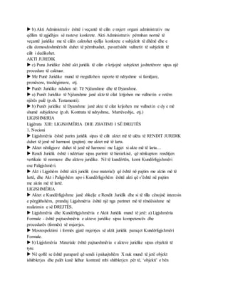  b) Akti Administrativ është i veçantë të cilin e nxjerr organi administrativ me
qëllim të zgjidhjes së rasteve konkrete. Akti Administrativ përmban normë të
veçantë juridike me të cilën caktohet sjellja konkrete e subjektit të dhënë dhe e
cila domosdoshmërisht duhet të përmbushet, pavarësisht vullnetit të subjektit të
cilit i dedikohet.
AKTI JURIDIK
 c) Puna Juridike është akt juridik të cilin e krijojnë subjektet joshtetërore sipas një
procedure të caktuar.
 Me Punë Juridike mund të rregullohen raporte të ndryshme si familjare,
pronësore, trashëgimore, etj.
 Punët Juridike ndahen në: Të Njëanshme dhe të Dyanshme.
 a) Punët Juridike të Njëanshme janë akte të cilat krijohen me vullnetin e vetëm
njërës palë (p.sh. Testamenti).
 b) Punët juridike të Dyanshme janë akte të cilat krijohen me vullnetin e dy e më
shumë subjekteve (p.sh. Kontrata të ndryshme, Marrëveshje, etj.)
LIGJSHMëRIA
Ligjërata XIII: LIGJSHMËRIA DHE ZBATIMI I SË DREJTËS
1. Nocioni
 Ligjshmëria është parim juridik sipas të cilit aktet më të ulëta të RENDIT JURIDIK
duhet të jenë në harmoni (pajtim) me aktet më të larta.
 Aktet nënligjore duhet të jenë në harmoni me Ligjet si akte më të larta…
 Rendi Juridik është i ndërtuar sipas parimit të hierarkisë, që nënkupton renditjen
vertikale të normave dhe akteve juridike. Në të kundërtën, kemi Kundërligjshmëri
ose Paligjshmëri.
 Akt i Ligjshëm është akti juridik (ose material) që është në pajtim me aktin më të
lartë, dhe Akt i Paligjshëm apo i Kundërligjshëm është akti që s’është në pajtim
me aktin më të lartë.
LIGJSHMËRIA
 Aktet e Kundërligjshme janë shkelje e Rendit Juridik dhe si të tilla cënojnë interesin
e përgjithshëm, prandaj Ligjshmëria është një nga parimet më të rëndësishme në
realizimin e së DREJTËS.
 Ligjshmëria dhe Kundërligjshmëria e Aktit Juridik mund të jetë: a) Ligjshmëria
Formale - është pajtueshmëria e akteve juridike sipas kompetencës dhe
procedurës (formës) së nxjerrjes.
 Mosrespektimi i formës gjatë nxjerrjes së aktit juridik paraqet Kundërligjshmëri
Formale.
 b) Ligjshmëria Materiale është pajtueshmëria e akteve juridike sipas objektit të
tyre.
 Në qoftë se është paraparë që sendi i paluajtshëm X nuk mund të jetë objekt
ishitblerjes dhe palët kanë lidhur kontratë mbi shitblerjen për të, ‘objekti’ e bën
 